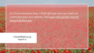 2 Corinthiens 5.15
Segond 21
Et s’il est mort pour tous, c’était afin que ceux qui vivent ne
vivent plus pour eux-mêmes, mais pour celui qui est mort et
ressuscité pour eux.
 
