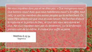 Matthieu 6.25-34
Segond 21
Ne vous inquiétez donc pas et ne dites pas: « Que mangerons-nous?
Que boirons-nous? Avec quoi nous habillerons-nous? » En effet, tout
cela, ce sont les membres des autres peuples qui le recherchent.Or,
votre Père céleste sait que vous en avez besoin. Recherchez d'abord
le royaume et la justice de Dieu, et tout cela vous sera donné en
plus. Ne vous inquiétez donc pas du lendemain, car le lendemain
prendra soin de lui-même. À chaque jour suffit sa peine.
 