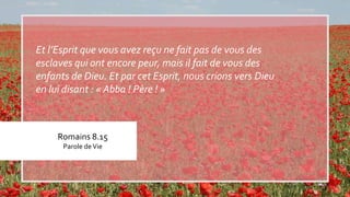 Romains 8.15
Parole deVie
Et l’Esprit que vous avez reçu ne fait pas de vous des
esclaves qui ont encore peur, mais il fait de vous des
enfants de Dieu. Et par cet Esprit, nous crions vers Dieu
en lui disant : « Abba ! Père ! »
 