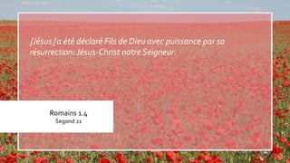 Romains 1.4
Segond 21
Jésus a été déclaré Fils de Dieu avec puissance par sa
résurrection:Jésus-Christ notre Seigneur.
 