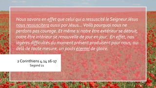 2 Corinthiens 4.14 16-17
Segond 21
Nous savons en effet que celui qui a ressuscité le SeigneurJésus
nous ressuscitera aussi par Jésus…Voilà pourquoi nous ne
perdons pas courage. Et même si notre être extérieur se détruit,
notre être intérieur se renouvelle de jour en jour. En effet, nos
légères difficultés du moment présent produisent pour nous, au-
delà de toute mesure, un poids éternel de gloire.
 