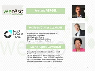 Wereso - Nord Consult Team - IFIC
2
Philippe Olivier CLEMENT
CLEMENT
Marie Agnes CAVANIOL
Armand VERGER
Consultante formatrice en excellence client
Multi-canal
23 ans d’expérience Psychologue du travail,
23 ans d’expérience Client au sein d’un groupe
de E commerce en tant que manager d’équipes
pluridisciplinaires et conduite du changement.
Fondateur IFIC (Institut Francophone de l’
Intelligence Collective)
HEC Exécutive Coach,
Directeur Général de transition.
Expert en innovation collaborative
 