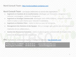 23
Nord Consult Team : https://nordconsultteam.wordpress.com/
Nord Consult Team : une équipe collaborative au service des organisations
● Ingénierie et Conduite de la transformation :développer par l’innovation, réorganiser et
redresser, accompagner, conduire le changement…
● Ingénierie et Stratégie Commerciale: développer votre chiffre d’affaires : analyser le marché et
mettre en place un plan d’action pour rebooster le commerce...
● Ingénierie en Relation Client : mettre le client au coeur de l’entreprise...
● Management des Hommes et des Equipes : être un manager agile, générer plus de motivations d’
implication de ses collaborateurs...
● Gestion des Ressources humaines : mettre en place la gestion prévisionnelle de l’emploi et les
actions de développement des compétences…
IFIC: Formation & conférence en ligne sur l’intelligence collective : http://institutific.com/
Phillipe-Olivier CLEMENT : 06 40 29 29 31 clement@institutific.com
Marie-Agnès CAVANIOL : 06 58 63 28 65 macavaniol@gmail.com
 
