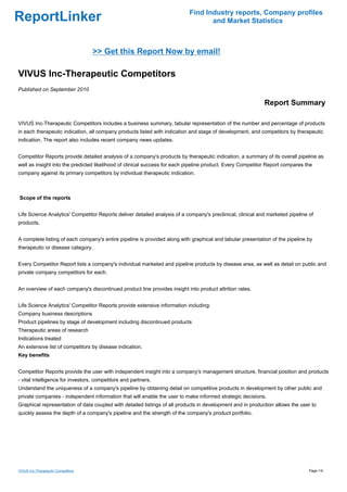 Find Industry reports, Company profiles
ReportLinker                                                                      and Market Statistics



                                    >> Get this Report Now by email!

VIVUS Inc-Therapeutic Competitors
Published on September 2010

                                                                                                            Report Summary

VIVUS Inc-Therapeutic Competitors includes a business summary, tabular representation of the number and percentage of products
in each therapeutic indication, all company products listed with indication and stage of development, and competitors by therapeutic
indication. The report also includes recent company news updates.


Competitor Reports provide detailed analysis of a company's products by therapeutic indication, a summary of its overall pipeline as
well as insight into the predicted likelihood of clinical success for each pipeline product. Every Competitor Report compares the
company against its primary competitors by individual therapeutic indication.



Scope of the reports


Life Science Analytics' Competitor Reports deliver detailed analysis of a company's preclinical, clinical and marketed pipeline of
products.


A complete listing of each company's entire pipeline is provided along with graphical and tabular presentation of the pipeline by
therapeutic or disease category.


Every Competitor Report lists a company's individual marketed and pipeline products by disease area, as well as detail on public and
private company competitors for each.


An overview of each company's discontinued product line provides insight into product attrition rates.


Life Science Analytics' Competitor Reports provide extensive information including:
Company business descriptions
Product pipelines by stage of development including discontinued products
Therapeutic areas of research
Indications treated
An extensive list of competitors by disease indication.
Key benefits


Competitor Reports provide the user with independent insight into a company's management structure, financial position and products
- vital intelligence for investors, competitors and partners.
Understand the uniqueness of a company's pipeline by obtaining detail on competitive products in development by other public and
private companies - independent information that will enable the user to make informed strategic decisions.
Graphical representation of data coupled with detailed listings of all products in development and in production allows the user to
quickly assess the depth of a company's pipeline and the strength of the company's product portfolio.




VIVUS Inc-Therapeutic Competitors                                                                                               Page 1/4
 