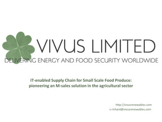 IT-enabled Supply Chain for Small Scale Food Produce:
pioneering an M-sales solution in the agricultural sector



                                                 http://vivusrenewables.com
                                            s-richard@vivusrenewables.com
 
