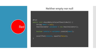 Neither empty nor null
Red
@Test
public void shouldReturnFalseIfEmailIsNull() {
String email = null;
EmailValidator validator = new EmailValidator();
boolean isValid = validator.isValid(email);
assertThat(isValid, equalTo(false));
}
 