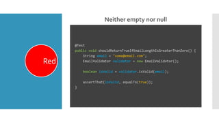 Neither empty nor null
Red
@Test
public void shouldReturnTrueIfEmailLengthIsGreaterThanZero() {
String email = "some@email.com";
EmailValidator validator = new EmailValidator();
boolean isValid = validator.isValid(email);
assertThat(isValid, equalTo(true));
}
 