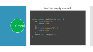 Neither empty nor null
Green
public boolean isValid(String email) {
if (email == null) {
return false;
}
if (!email.contains("@")) {
return false;
}
return email.length() > 0;
}
 