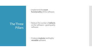 TheThree
Pillars
 Implement the exact
functionality of the software.
 Reduce the number of defects
on the software – good quality
software
 Produce modular and highly
reusable software.
 