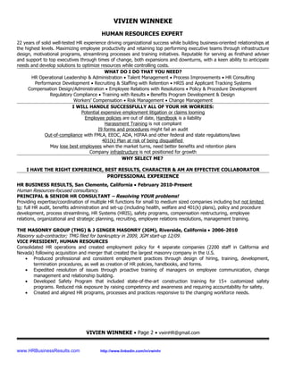 VIVIEN WINNEKE
                                         HUMAN RESOURCES EXPERT
22 years of solid well-tested HR experience driving organizational success while building business-oriented relationships at
the highest levels. Maximizing employee productivity and retaining top performing executive teams through infrastructure
design, motivational programs, streamlining processes and training initiatives. Reputable for serving as firsthand adviser
and support to top executives through times of change, both expansions and downturns, with a keen ability to anticipate
needs and develop solutions to optimize resources while controlling costs.
                                            WHAT DO I DO THAT YOU NEED?
       HR Operational Leadership & Administration • Talent Management • Process Improvements • HR Consulting
        Performance Development • Recruiting & Staffing with Retention • HRIS and Applicant Tracking Systems
     Compensation Design/Administration • Employee Relations with Resolutions • Policy & Procedure Development
                 Regulatory Compliance • Training with Results • Benefits Program Development & Design
                             Workers’ Compensation • Risk Management • Change Management
                            I WILL HANDLE SUCCESSFULLY ALL OF YOUR HR WORRIES:
                                Potential expensive employment litigation or claims looming
                                 Employee policies are out of date, Handbook is a liability
                                            Harassment Training is not compliant
                                        I9 forms and procedures might fail an audit
              Out-of-compliance with FMLA, EEOC, ADA, HIPAA and other federal and state regulations/laws
                                           401(k) Plan at risk of being disqualified
                 May lose best employees when the market turns, need better benefits and retention plans
                                    Company infrastructure is not positioned for growth
                                                    WHY SELECT ME?

    I HAVE THE RIGHT EXPERIENCE, BEST RESULTS, CHARACTER & AM AN EFFECTIVE COLLABORATOR
                                  PROFESSIONAL EXPERIENCE
HR BUSINESS RESULTS, San Clemente, California • February 2010-Present
Human Resources-focused consultancy.
PRINCIPAL & SENIOR HR CONSULTANT – Resolving YOUR problems!
Providing expertise/coordination of multiple HR functions for small to medium sized companies including but not limited
to: full HR audit, benefits administration and set-up (including health, welfare and 401(k) plans), policy and procedure
development, process streamlining, HR Systems (HRIS), safety programs, compensation restructuring, employee
relations, organizational and strategic planning, recruiting, employee relations resolutions, management training.

THE MASONRY GROUP (TMG) & J GINGER MASONRY (JGM), Riverside, California • 2006-2010
Masonry sub-contractor; TMG filed for bankruptcy in 2009, JGM start-up 12/09.
VICE PRESIDENT, HUMAN RESOURCES
Consolidated HR operations and created employment policy for 4 separate companies (2200 staff in California and
Nevada) following acquisition and merger that created the largest masonry company in the U.S.
   • Produced professional and consistent employment practices through design of hiring, training, development,
        termination procedures, as well as creation of HR policies, handbooks, and forms.
   • Expedited resolution of issues through proactive training of managers on employee communication, change
        management and relationship building.
   • Developed Safety Program that included state-of-the-art construction training for 15+ customized safety
        programs. Reduced risk exposure by raising competency and awareness and requiring accountability for safety.
   • Created and aligned HR programs, processes and practices responsive to the changing workforce needs.




                                  VIVIEN WINNEKE • Page 2 • vwinHR@gmail.com


www.HRBusinessResults.com                http://www.linkedin.com/in/vwinhr
 