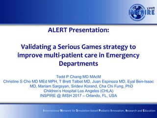 ALERT Presentation:
Validating a Serious Games strategy to
improve multi-patient care in Emergency
Departments
Todd P Chang MD MAcM
Christine S Cho MD MEd MPH, T Brett Talbot MD, Juan Espinoza MD, Eyal Ben-Isaac
MD, Mariam Sargsyan, Sridevi Korand, Cha Chi Fung, PhD
Children’s Hospital Los Angeles (CHLA)
INSPIRE @ IMSH 2017 – Orlando, FL, USA
International Network for Simulation-based Pediatric Innovation, Research and Education
 