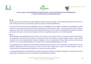 Primera pregunta: ¿QUÉ DIFERENCIA ENCUENTRAS ENTRE “LO QUE SE ENTIENDE POR CO-RESPONSABILIDAD”
Y “LO QUE YO ENTIENDO POR CO-RESPONSABILIDAD”?
16
Cosecha de Conocimiento del VI World Café de Euskadi para la Igualdad
-Innovando en Concepto de “Corresponsabilidad”-
10.
Creemos que lo que se entiende por corresponsabilidad es el reparto de tareas del hogar. Como concepto individual ha salido que “yo con
todo”. Somos seres humanos y seres sociales, estamos en relación con todo indiscutiblemente.
Ha salido el tema del reparto de responsabilidad en base a las capacidades, pero el respeto a la diferencia de capacidades se puede
utilizar como excusa para no hacer nada de lo que se quiere hacer. Es fácil mirar fuera y decir: mira ése que no hace nada. Es necesario
preguntarse ¿Y yo? ¿Soy responsable? ¿Soy consciente de las decisiones que tomo? Lo común es responsabilidad de todos-as. Se tiende a
que lo que es de todos-as, no es de nadie. En lugar de ser todos-as responsables, tendemos a no ser nadie responsable.
11.
Hemos definido la responsabilidad como Conciencia de uno-a mismo-a, y de sentido de la vida. Tu vida ¿por qué tiene sentido? Porque
eres responsable. Una cosa que va intrínseca a la propia vida. Hemos visto también un aspecto negativo porque a veces estamos
superados-as en esto de responsabilidad y lo ligamos a obligación. Para ser corresponsable. Tenía que haber una tarea común para que
cada uno-a con su responsabilidad decidiera como resolver esa tarea. Responsabilidades ligadas unas a otras.
En el segundo grupo se ha ligado más al ámbito familiar que hemos sentenciado que es el más complicado en el sentido de que es el más
delicado y frágil desde el punto emocional. En él hay una red de nodos ligados unos a otros y mas difícil proponer un tipo de
transformación. En el ámbito profesional también es un reto, pero nos parece más fácil.
La corresponsabilidad tiene esta dualidad desde ser algo muy personal a ser algo muy complejo y compartido. A nivel práctico se ve que
puede haber muchas diferencias, entre el concepto de corresponsabilidad y la práctica.
 