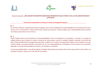 Segunda pregunta: ¿MI GRADO DE RESPONSABILIDAD DEPENDE DE QUE OTRO-A SEA, O NO, RESPONSABLE?
¿POR QUÉ?
18
Cosecha de Conocimiento del VI World Café de Euskadi para la Igualdad
-Innovando en Concepto de “Corresponsabilidad”-
Comentarios compartidos en la Puesta en Común de la Segunda Pregunta
1.
En el primer momento y unánimemente hemos respondido que no, que no depende de la responsabilidad de los-as demás sino de uno-a
mismo-a, de su concienciación. Posteriormente hemos tenido que reconocer, a base de hablar, que la responsabilidad de los-as demás
nos influye, aunque está en uno-a mismo-a.
2.
Hemos hablado sobre lo que trasciende a la Corresponsabilidad. A veces nos quedamos en lo pequeño,…si estamos en un grupo de
trabajo pensamos que el objetivo es realizar el proyecto de nuestro grupo, cuando en realidad el objetivo trasciende a esto (está más
allá). Si estamos elaborando una programación educativa, el objetivo no es realizar esa programación elaborar sólo el programa, sino que
contiene además un proyecto educativo más allá de eso, con una responsabilidad con la ciudadanía. Si tiro la basura en el contenedor
adecuado, no soy sólo corresponsable con mi barrio, sino también con el planeta.
La Corresponsabilidad debe ir más allá del objetivo inmediato del proyecto que tenemos entre manos, para atender a cómo afecta a la
sociedad y al planeta. Fijarnos en el “más allá” de lo inmediato.
 