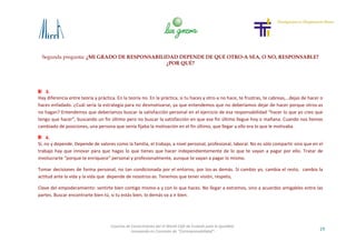 Segunda pregunta: ¿MI GRADO DE RESPONSABILIDAD DEPENDE DE QUE OTRO-A SEA, O NO, RESPONSABLE?
¿POR QUÉ?
19
Cosecha de Conocimiento del VI World Café de Euskadi para la Igualdad
-Innovando en Concepto de “Corresponsabilidad”-
3.
Hay diferencia entre teoría y práctica. En la teoría no. En la práctica, si tu haces y otro-a no hace, te frustras, te cabreas,…dejas de hacer o
haces enfadado. ¿Cuál sería la estrategia para no desmotivarse, ya que entendemos que no deberíamos dejar de hacer porque otros-as
no hagan? Entendemos que deberíamos buscar la satisfacción personal en el ejercicio de esa responsabilidad “hacer lo que yo creo que
tengo que hacer”, buscando un fin último pero no buscar la satisfacción en que ese fin último llegue hoy o mañana. Cuando nos hemos
cambiado de posiciones, una persona que venía fijaba la motivación en el fin último, que llegar a ello era lo que le motivaba.
4.
Sí, no y depende. Depende de valores como la familia, el trabajo, a nivel personal, profesional, laboral. No es sólo compartir sino que en el
trabajo hay que innovar para que hagas lo que tienes que hacer independientemente de lo que te vayan a pagar por ello. Tratar de
involucrarte “porque te enriquece” personal y profesionalmente, aunque te vayan a pagar lo mismo.
Tomar decisiones de forma personal, no tan condicionada por el entorno, por los-as demás. Si cambio yo, cambia el resto, cambia la
actitud ante la vida y la vida que depende de nosotros-as. Tenemos que tener visión, respeto,
Clave del empoderamiento: sentirte bien contigo mismo-a y con lo que haces. No llegar a extremos, sino a acuerdos amigables entre las
partes. Buscar encontrarte bien tú, si tu estás bien, lo demás va a ir bien.
 