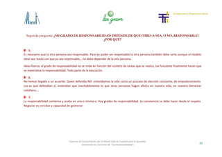 Segunda pregunta: ¿MI GRADO DE RESPONSABILIDAD DEPENDE DE QUE OTRO-A SEA, O NO, RESPONSABLE?
¿POR QUÉ?
20
Cosecha de Conocimiento del VI World Café de Euskadi para la Igualdad
-Innovando en Concepto de “Corresponsabilidad”-
5.
Es necesario que la otra persona sea responsable. Para yo poder ser responsable la otra persona también debe serlo aunque el modelo
ideal sea: basta con que yo sea responsable,…no debo depender de la otra persona.
Ideas fuerza: el grado de responsabilidad no se mide en función del número de tareas que se realiza, las funciones finalmente hacen que
se materialice la responsabilidad. Todo parte de la educación.
6.
No hemos llegado a un acuerdo. Quien defendía NO: entendíamos la vida como un proceso de elección constante, de empoderamiento.
Los-as que defendían sí, entendían que inevitablemente lo que otras personas hagan afecta en nuestra vida, en nuestro bienestar
cotidiano,…
7.
La responsabilidad comienza y acaba en una-o misma-o. Hay grados de responsabilidad. La convivencia se debe hacer desde el respeto.
Negociar es conciliar y capacidad de gestionar.
 