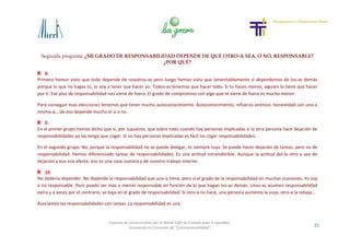 Segunda pregunta: ¿MI GRADO DE RESPONSABILIDAD DEPENDE DE QUE OTRO-A SEA, O NO, RESPONSABLE?
¿POR QUÉ?
21
Cosecha de Conocimiento del VI World Café de Euskadi para la Igualdad
-Innovando en Concepto de “Corresponsabilidad”-
8.
Primero hemos visto que todo depende de nosotros-as pero luego hemos visto que lamentablemente sí dependemos de los-as demás
porque lo que no hagas tú, lo voy a tener que hacer yo. Todos-as tenemos que hacer todo. Si tú haces menos, alguien lo tiene que hacer
por tí. Ese plus de responsabilidad nos viene de fuera. El grado de compromiso con algo que te viene de fuera es mucho menor.
Para conseguir esas elecciones tenemos que tener mucho autoconocimiento. Autoconocimiento, refuerzo anímico, honestidad con uno-a
mismo-a,…de eso depende mucho el sí o no.
9.
En el primer grupo hemos dicho que sí, por supuesto, que sobre todo cuando hay personas implicadas si la otra persona hace dejación de
responsabilidades yo las tengo que coger. Si no hay personas implicadas es fácil no coger responsabilidades.
En el segundo grupo: No, porque la responsabilidad no se puede delegar, es siempre tuya. Se puede hacer dejación de tareas, pero no de
responsabilidad. Hemos diferenciado tareas de responsabilidades. Es una actitud intransferible. Aunque la actitud del-la otro-a sea de
dejación y eso nos afecte, eso es una cosa nuestra y de nuestro trabajo interior.
10.
No debería depender. No depende la responsabilidad que uno-a tiene, pero sí el grado de la responsabilidad en muchas ocasiones. Yo soy
o no responsable. Pero puedo ser más o menos responsable en función de lo que hagan los-as demás. Unos-as asumen responsabilidad
extra y a veces por el contrario, se baja en el grado de responsabilidad. Si otro-a no hace, una persona aumenta la suya, otro-a la rebaja…
Asociamos las responsabilidades con tareas. La responsabilidad es una.
 