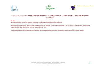 Segunda pregunta: ¿MI GRADO DE RESPONSABILIDAD DEPENDE DE QUE OTRO-A SEA, O NO, RESPONSABLE?
¿POR QUÉ?
22
Cosecha de Conocimiento del VI World Café de Euskadi para la Igualdad
-Innovando en Concepto de “Corresponsabilidad”-
11.
La responsabilidad es mucho de uno-a mismo-a, y está muy relacionado con los-as demás.
Tenemos muchos agujeros negros, cada uno-a se siente en algunas cosas muy responsable y en otras no. Si hay cariño y respeto esta
responsabilidad que depende de otros-as se puede llevar bien.
Dos visiones diferenciadas: Responsabilidad como un concepto individual y como un concepto que se depende de los-as demás.
 