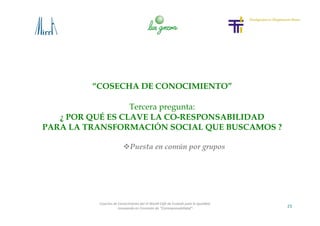23
Cosecha de Conocimiento del VI World Café de Euskadi para la Igualdad
-Innovando en Concepto de “Corresponsabilidad”-
“COSECHA DE CONOCIMIENTO”
Tercera pregunta:
¿ POR QUÉ ES CLAVE LA CO-RESPONSABILIDAD
PARA LA TRANSFORMACIÓN SOCIAL QUE BUSCAMOS ?
Puesta en común por grupos
 