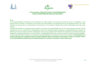 Tercera pregunta: ¿POR QUÉ ES CLAVE LA CO-RESPONSABILIDAD
PARA LA TRANSFORMACIÓN SOCIAL QUE BUSCAMOS?
26
Cosecha de Conocimiento del VI World Café de Euskadi para la Igualdad
-Innovando en Concepto de “Corresponsabilidad”-
6.
La Corresponsabilidad la entendemos como compromiso con algo y alguien, de una manera concéntrica: del yo a la sociedad. Es clave
porque estamos viviendo un momento en que vemos que está viniendo una transformación de la que formamos parte y de la que
queremos ser parte activa. La trasformación se da de menos a más, desde el individuo hacia arriba. Entendiendo más arriba como
sistema.
Ha aparecido también, en la segunda ronda, entender a la persona como singularidades que se unen para proyectos comunes. Cuando
hay algo que nos une y partimos de la singularidad es decir yo me considero singular y adquiero mi singularidad desde el respeto a tu
diferencia, ya estoy sumando o más bien multiplicando. Vimos que así pasábamos de relaciones de dependencia, de reparto de tareas de
delegación, a autarquía, pasábamos a una interrelación interdependiente dentro de un sistema y para ello es clave la corresponsabilidad.
El motivo del World Café es innovar en concepto de corresponsabilidad y es importante incluir en él la confianza. Si formo parte de un
sistema tengo que tener confianza en que los-as demás responden según sus funciones y tareas según se siente, ve y percibe. Frente a
la Corresponsabilidad entendida dentro del ámbito doméstico, es necesario trascenderlo e incluir nuevas cosas.
 