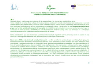 Tercera pregunta: ¿POR QUÉ ES CLAVE LA CO-RESPONSABILIDAD
PARA LA TRANSFORMACIÓN SOCIAL QUE BUSCAMOS?
29
Cosecha de Conocimiento del VI World Café de Euskadi para la Igualdad
-Innovando en Concepto de “Corresponsabilidad”-
9.
Síntesis de ideas: 1 -trasformarse para trasformar. 2 -No se puede llegar a ser, si no se tiene posibilidad real de ser.
Hemos hablado de los temas: factor cultural, formación, prejuicios, coeducación, tema de roles. Se observa en adolescencia y juventud
comportamientos muy individualistas que chocan con lo que debería ser una conciencia social. Sin embargo, esta concienciación se ha
visto potenciada últimamente con la crisis económica que ha obligado a la gente a darse cuenta de que es necesario movilizarse en
grupos y se ha visto también la importancia de la empatía. Dentro del binomio individualismo-conciencia social sería necesario que se
mantuviera un cierto equilibrio y flexibilidad para que integrarme en la masa no suponga nunca una renuncia al yo y a mi propia
realización personal, que es lo que ha ocurrido muchas veces con las mujeres.
Hemos visto también que por muchas leyes y cambios institucionales lo importante son las personas y eso se ve cuando en una
institución o política gubernamental hay unas personas u otras que son las que hacen las cosas.
La corresponsabilidad está relacionada con adquirir conciencia y ser libre y nos hemos cuestionado qué es ser libre y hasta qué punto
tomamos las decisiones libremente y no condicionados por otras cosas. Se ha visto que como estrategia sería mejor plantearnos retos
más humildes y objetivos más limitados en número pero que se vayan ejecutando y adquieran credibilidad. Esto está relacionado con el
tema de la autenticidad porque se observa una doble moral, una hipocresía a nivel programático y político y social en la que se observa
que nos resulta fácil hacer declaraciones en las que todos-as somos responsables con un determinado compromiso social y sin embargo,
en nuestro día a día, vemos movilizaciones de otros colectivos que si no nos afecta individualmente la historia, parece que no va con
nosotros-as. Esto deslegitimaría muchas declaraciones. Se ha hablado del efecto mariposa, el compartir y su efecto multiplicador, el
binomio local global y la necesidad de equilibrio entre ambos. Nos hemos preguntado si en el pasado no se hacían mejor las cosas como
cuando los-as vecinos-as se veían en la necesidad de reorientar a un-a niño-a, corregirle o educarle por ejemplo, cuando adoptaban
comportamientos no adecuados. Ahora parece que no nos tenemos que implicar. También hemos visto que estamos volviendo a
estructuras informales.
 