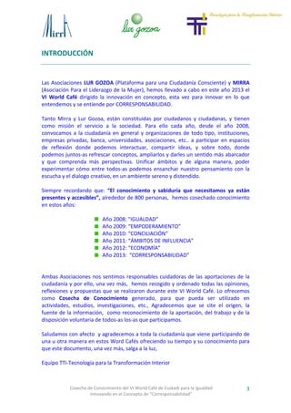Cosecha de Conocimiento del VI World Café de Euskadi para la Igualdad
Innovando en el Concepto de “Corresponsabilidad”
3
INTRODUCCIÓN
Las Asociaciones LUR GOZOA (Plataforma para una Ciudadanía Consciente) y MIRRA
(Asociación Para el Liderazgo de la Mujer), hemos llevado a cabo en este año 2013 el
VI World Café dirigido la innovación en concepto, esta vez para innovar en lo que
entendemos y se entiende por CORRESPONSABILIDAD.
Tanto Mirra y Lur Gozoa, están constituidas por ciudadanos y ciudadanas, y tienen
como misión el servicio a la sociedad. Para ello cada año, desde el año 2008,
convocamos a la ciudadanía en general y organizaciones de todo tipo, instituciones,
empresas privadas, banca, universidades, asociaciones, etc.. a participar en espacios
de reflexión donde podemos interactuar, compartir ideas, y sobre todo, donde
podemos juntos-as refrescar conceptos, ampliarlos y darles un sentido más abarcador
y que comprenda más perspectivas. Unificar ámbitos y de alguna manera, poder
experimentar cómo entre todos-as podemos ensanchar nuestro pensamiento con la
escucha y el dialogo creativo, en un ambiente sereno y distendido.
Siempre recordando que: “El conocimiento y sabiduría que necesitamos ya están
presentes y accesibles”, alrededor de 800 personas, hemos cosechado conocimiento
en estos años:
Año 2008: "IGUALDAD”
Año 2009: “EMPODERAMIENTO”
Año 2010: “CONCILIACIÓN”
Año 2011: “ÁMBITOS DE INFLUENCIA”
Año 2012: “ECONOMÍA”
Año 2013: “CORRESPONSABILIDAD”
Ambas Asociaciones nos sentimos responsables cuidadoras de las aportaciones de la
ciudadanía y por ello, una vez más, hemos recogido y ordenado todas las opiniones,
reflexiones y propuestas que se realizaron durante este VI World Café. Lo ofrecemos
como Cosecha de Conocimiento generado, para que pueda ser utilizado en
actividades, estudios, investigaciones, etc., Agradecemos que se cite el origen, la
fuente de la información, como reconocimiento de la aportación, del trabajo y de la
disposición voluntaria de todos-as los-as que participamos.
Saludamos con afecto y agradecemos a toda la ciudadanía que viene participando de
una u otra manera en estos Word Cafés ofreciendo su tiempo y su conocimiento para
que este documento, una vez más, salga a la luz,
Equipo TTi-Tecnología para la Transformación Interior
 