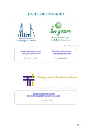 32
DATOS DE CONTACTO
Entidades promotoras
Diseño, dinamización del evento y elaboración de documentación
www.tti-transformacion.com
tti-transformacion@tti-transformacion.com
Tlf.: 944.704837
Asociación para una
Ciudadanía Consciente
Asociación para el
Liderazgo de la Mujer
www.asociacionmirra.com
<asoc_mirra@yahoo.es>
http://www.lurgozoa.com
lurgozoa@hotmail.com
Tlf.: 638.711.508 Tlf.: 944.441838
 