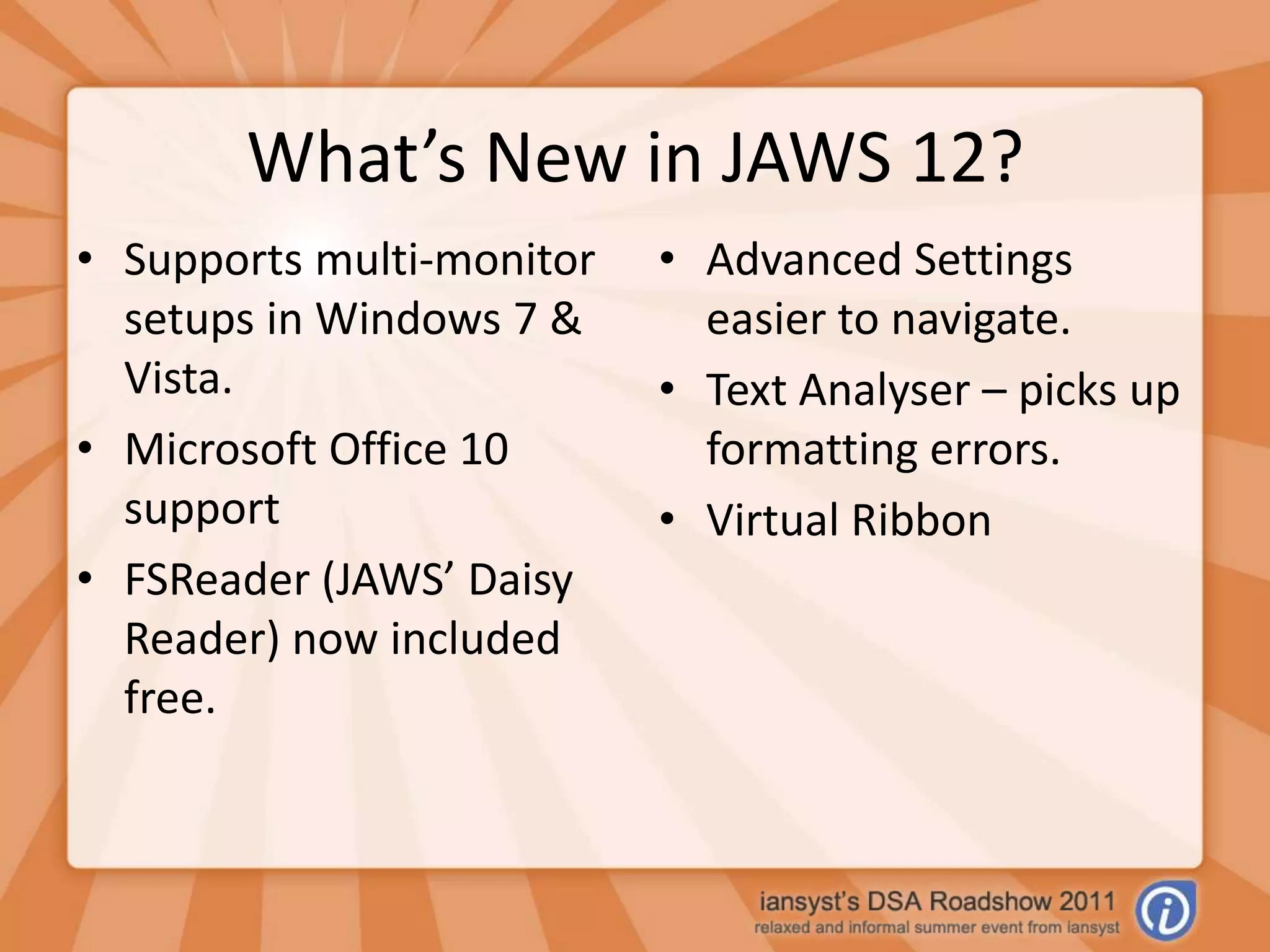 What’s New in JAWS 12?Supports multi-monitor setups in Windows 7 & Vista.Microsoft Office 10 supportFSReader (JAWS’ Daisy Reader) now included free.Advanced Settings easier to navigate.Text Analyser – picks up formatting errors.Virtual Ribbon