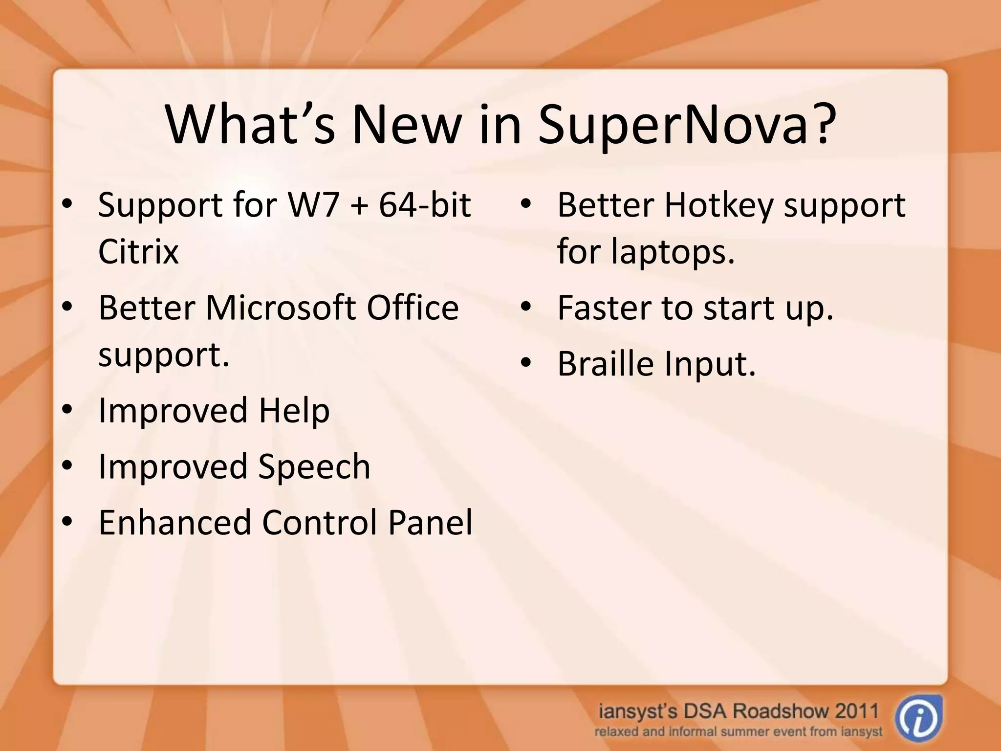 What’s New in SuperNova?Support for W7 + 64-bit CitrixBetter Microsoft Office support.Improved HelpImproved SpeechEnhanced Control PanelBetter Hotkey support for laptops.Faster to start up.Braille Input.