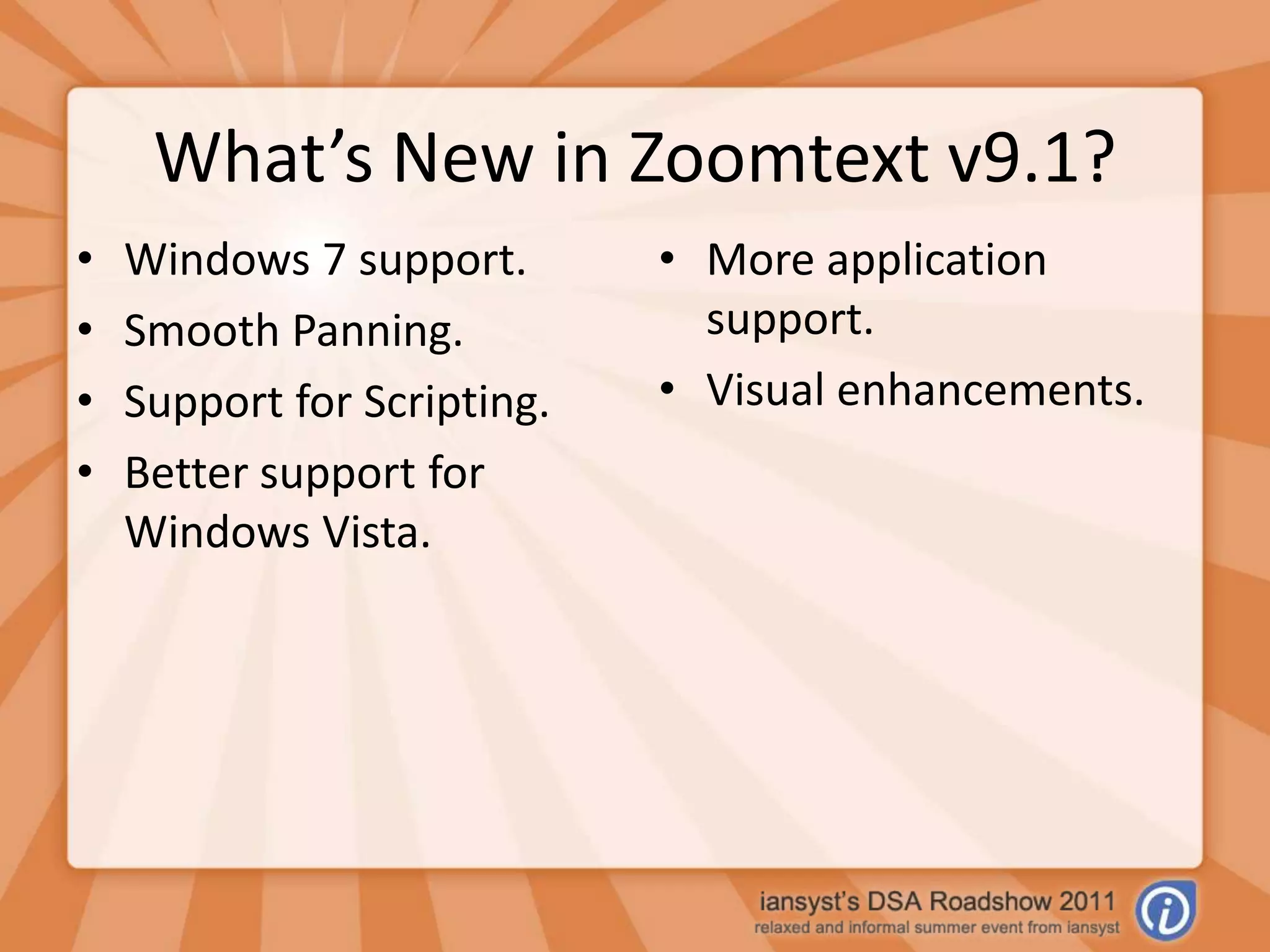 What’s New in Zoomtext v9.1?Windows 7 support.Smooth Panning.Support for Scripting.Better support for Windows Vista.More application support.Visual enhancements.