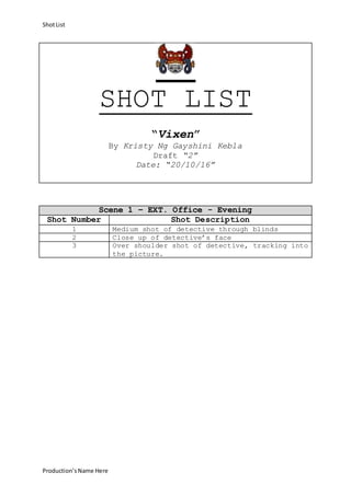 ShotList
Production’sName Here
SHOT LIST
“Vixen”
By Kristy Ng Gayshini Kebla
Draft “2”
Date: “20/10/16”
Scene 1 – EXT. Office - Evening
Shot Number Shot Description
1 Medium shot of detective through blinds
2 Close up of detective’s face
3 Over shoulder shot of detective, tracking into
the picture.
 