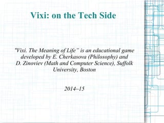 Vixi: on the Tech Side
“Vixi. A Master's Way” is an educational game
developed by E. Cherkasova (Philosophy) and
D. Zinoviev (Math and Computer Science), Suffolk
University, Boston
2014–15
 