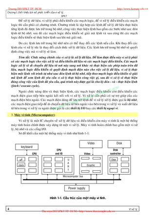 Truong DH SPKT TP. HCM                                                                                    http://www.hcmute.edu.vn
Chöông 1. Giôù i thieä u lòch söû phaù t trieå n cuû a vi xöû lyù .
                                                              SPKT
           Ñeå xöû lyù döõ lieäu, vi xöû lyù phaûi ñieàu khieån caùc maïch logic, ñeå vi xöû lyù ñieàu khieån caùc maïch
    logic thì caàn phaûi coù chöông trình. Chöông trình laø taäp hôïp caùc leänh ñeå xöû lyù döõ lieäu thöïc hieän
    töøng leänh ñaõ ñöôïc löu tröõ trong boä nhôù, coâng vieäc thöïc hieän leänh bao goàm caùc böôùc nhö sau: ñoùn
    leänh töø boä nhôù, sau ñoù caùc maïch logic ñieàu khieån seõ giaûi maõ leänh vaø sau cuøng thì caùc maïch
    logic ñieàu khieån seõ thöïc hieän leänh sau khi maõ giaûi maõ.
           Do caùc leänh löu tröõ trong boä nhôù neân coù theå thay ñoåi caùc leänh neáu caàn. Khi thay ñoåi caùc
    leänh cuûa vi xöû lyù töùc laø thay ñoåi caùch thöùc xöû lyù döõ lieäu. Caùc leänh löu tröõ trong boä nhôù seõ quyeát
    ñònh coâng vieäc maø vi xöû lyù seõ laøm.
           Toùm taét: Chöùc naên g chính cuûa vi xöû lyù laø xöû lyù döõ lieäu. Ñeå laøm ñöôïc ñieàu naøy vi xöû lyù phaûi
    coù caùc maïch logic cho vieäc xöû lyù vaø ñieàu khieån döõ lieäu vaø caùc maïch logic ñieàu khieån. Caùc maïch
    logic xöû lyù seõ di chuyeån döõ lieäu töø nôi naøy sang nôi khaùc vaø thöïc hieän caùc pheùp toaùn treân döõ
    lieäu, maïch logic ñieàu khieån seõ quyeát ñònh maïch ñieän naøo cho vieäc xöû lyù döõ lieäu. vi xöû lyù thöïc
    hieän moät leänh vôùi trình töï nhö sau: ñoùn leänh töø boä nhôù, tieáp theo maïch logic ñieàu khieån seõ giaûi
    maõ leänh ñeå xem leänh ñoù yeâu caàu vi xöû lyù thöïc hieän coâng vieäc gì, sau ñoù vi xöû lyù seõ thöïc hieän
    ñuùn g coâng vieäc cuûa leänh ñaõ yeâu caàu, quaù trình naøy ñöôïc goïi laø chu kyø ñoùn - vaø - thöïc hieän leänh
    (fetch / execute cycle).
                                                                                                        M
           Ngoaøi chöùc naêng ñoùn vaø thöïc hieän leänh, caùc maïch logic ñieàu uat       khieå  P HC
                                                                                               Tn . coøn ñieàu khieån caùc
                                                                                         h
    maïch ñieän giao tieáp beân ngoaøi keát noái vôùi vi xöû lyù. Vi xöû amcaàn     Ky tphaûi coù söï trôï giuùp cuûa caùc
                                                                              h lyù
    maïch ñieän beân ngoaøi. Caùc maïch ñieän duøng ñeå löu tröõ    D   Sn p
                                                                      Hleäu h ñeå vi xöû lyù xöû lyù ñöôïc goïi laø boä nhôù,
                                                               uong
    caùc maïch ñieän giao tieáp ñeå di chuyeån döõ n © u r beân ngoaøi vaøo beân trong vi xöû lyù vaø xuaát döõ lieäu
                                                       lieä T töø
                                                uye
    töø beân trong vi xöû lyù ra ngoaøi ñöôïan q i laø caùc thieát bò I/O hay caùc thieát bò ngoaïi vi.
                                          B c goï
    3. Maùy vi tính (Microcomputer):
            Vi xöû lyù laø moät IC chuyeân veà xöû lyù döõ lieäu vaø ñieàu khieån coøn maùy vi tính laø moät heä thoáng
    maùy tính hoaøn chænh ñöôïc xaây döïng töø moät vi xöû lyù. Maùy vi tính hoaøn chænh bao goàm moät vi xöû
    lyù, boä nhôù vaø caùc coång I/O.
            Sô ñoà khoái cuûa moät heä thoáng maùy vi tính nhö hình 1-1:


                                                                                     Video                Disk
               keyboard
                                                      CPU                                           Disk
                           CPU                       and IO                       Video           controller

             µP                                                       U                            Disk
                                                                      A
            clock                                                     R              Graphic
                                                                      T

                                                              Microcomputer bus



                                                                      Power supply


                                               Hình 1-1. Caáu truùc cuûa moät maùy vi tính.


4                                                                                                                   Vi xöû lyù
                                      Thu vien DH SPKT TP. HCM - http://www.thuvienspkt.edu.vn
 