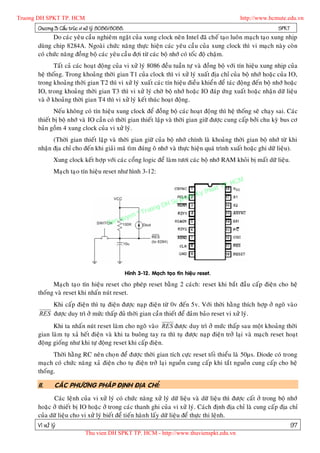 Truong DH SPKT TP. HCM                                                                                   http://www.hcmute.edu.vn
      Chöông 3: Caáu truùc vi xöû lyù 8086/8088.                                                                       SPKT
            Do caùc yeâu caàu nghieâm ngaët cuûa xung clock neân Intel ñaõ cheá taïo luoân maïch taïo xung nhòp
      duøng chip 8284A. Ngoaøi chöùc naêng thöïc hieän caùc yeâu caàu cuûa xung clock thì vi maïch naøy coøn
      coù chöùc naêng ñoàng boä caùc yeâu caàu ñôïi töø caùc boä nhôù coù toác ñoä chaäm.
              Taát caû caùc hoaït ñoäng cuûa vi xöû lyù 8086 ñeàu tuaàn töï vaø ñoàng boä vôùi tín hieäu xung nhòp cuûa
      heä thoán g. Trong khoaûng thôøi gian T1 cuûa clock thì vi xöû lyù xuaát ñòa chæ cuûa boä nhôù hoaëc cuûa IO,
      trong khoaûng thôøi gian T2 thì vi xöû lyù xuaát caùc tín hieäu ñieàu khieån ñeå taùc ñoäng ñeán boä nhôù hoaëc
      IO, trong khoaûng thôøi gian T3 thì vi xöû lyù chôø boä nhôù hoaëc IO ñaùp öùng xuaát hoaëc nhaän döõ lieäu
      vaø ôû khoaûng thôøi gian T4 thì vi xöû lyù keát thuùc hoaït ñoäng.
             Neáu khoân g coù tín hieäu xung clock ñeå ñoàng boä caùc hoaït ñoäng thì heä thoáng seõ chaïy sai. Caùc
      thieát bò boä nhôù vaø IO caàn coù thôøi gian thieát laäp vaø thôøi gian giöõ ñöôïc cung caáp bôûi chu kyø bus cô
      baûn goàm 4 xung clock cuûa vi xöû lyù.
            (Thôøi gian thieát laäp vaø thôøi gian giöõ cuûa boä nhôù chính laø khoaûng thôøi gian boä nhôù töø khi
      nhaän ñòa chæ cho ñeán khi giaûi maõ tìm ñuùng oâ nhôù vaø thöïc hieän quaù trình xuaát hoaëc ghi döõ lieäu).
              Xung clock keát hôïp vôùi caùc coång logic ñeå laøm töôi caùc boä nhôù RAM khoûi bò maát döõ lieäu.
              Maïch taïo tín hieäu reset nhö hình 3-12:

                                                                                                  P.   HCM
                                                                                            uat T
                                                                                 K  y th
                                                                            pham
                                                                  gD H Su
                                                        ©T   ruon
                                              uyen
                                        B an q




                                                   Hình 3-12. Maïch taïo tín hieäu reset.

            Maïch taïo tín hieäu reset cho pheùp reset baèng 2 caùch: reset khi baét ñaàu caáp ñieän cho heä
      thoáng vaø reset khi nhaán nuùt reset.
           Khi caáp ñieän thì tuï ñieän ñöôïc naïp ñieän töø 0v ñeán 5v. Vôùi thôøi haèng thích hôïp ôû ngoõ vaøo
       RES ñöôïc duy trì ôû möùc thaáp ñuû thôøi gian caàn thieát ñeå ñaûm baûo reset vi xöû lyù.
            Khi ta nhaán nuùt reset laøm cho ngoõ vaøo RES ñöôïc duy trì ôû möùc thaáp sau moät khoaûng thôøi
      gian laøm tuï xaû heát ñieän vaø khi ta buoâng tay ra thì tuï ñöôïc naïp ñieän trôû laïi vaø maïch reset hoaït
      ñoäng gioáng nhö khi töï ñoäng reset khi caáp ñieän.
            Thôøi haèng RC neân choï n ñeå ñöôïc thôøi gian tích cöïc reset toái thieåu laø 50µs. Diode coù trong
      maïch coù chöùc naêng xaû ñieän cho tuï ñieän trôû laïi nguoàn cung caáp khi taét nguoàn cung caáp cho heä
      thoáng.

      II.      CAÙC PHÖÔNG PHAÙP ÑÒNH ÑÒA CHÆ:
            Caùc leänh cuûa vi xöû lyù coù chöùc naêng xöû lyù döõ lieäu vaø döõ lieäu thì ñöôïc caát ôû trong boä nhôù
      hoaëc ôû thieát bò IO hoaëc ôû trong caùc thanh ghi cuûa vi xöû lyù. Caùch ñònh ñòa chæ laø cung caáp ñòa chæ
      cuûa döõ lieäu cho vi xöû lyù bieát ñeå tieán haøn h laáy döõ lieäu ñeå thöïc thi leänh.
      Vi xöû lyù                                                                                                              97
                             Thu vien DH SPKT TP. HCM - http://www.thuvienspkt.edu.vn
 