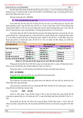 Truong DH SPKT TP. HCM                                                                                    http://www.hcmute.edu.vn
 Chöông 3: Caáu truùc vi xöû lyù 8086/8088.                                                                         SPKT
         Sau khi thöïc hieän leänh thì thanh ghi IP taêng leân 4 ñôn vò vì maõ cuûa leänh naøy baèng 4 byte,
 döõ lieäu trong 2 oâ nhôù lieân tieáp coù ñòa chæ 03234H vaø 03235H ñöôïc copy vaøo thanh ghi CX theo
 thöù töï byte thaáp tröôùc byte cao sau.
          Keát quaû thanh ghi CX = BEEDH.
              d.     Caùc caùch ñònh ñòa chæ giaùn tieáp:
         Caùch ñònh ñòa chæ tröïc tieáp thì söû duïng raát tieän lôïi cho caùc tröôøng hôïp truy caäp boä nhôù
 khoâng thöôøng xuyeân vuøng döõ lieäu truy caäp chæ coù 1 hoaëc 2 byte hoaëc word. Trong tröôøng hôïp
 vuøng döõ lieäu nhieàu vaø lieân tuïc thì caùch duøng ñòa chæ tröïc tieáp laø khoâng hieäu quaû ví duï copy döõ
 lieäu töø vuøng nhôù naøy sang vuøng nhôù khaùc vôùi dung löôï ng döõ lieäu laø vaøi traêm byte.
         Caùch thöïc hieän toát nhaát laø kieåu ñònh ñòa chæ giaùn tieáp duøng thanh ghi, trong ñoù ñòa chæ cuûa
 nguoàn döõ lieäu do 1 thanh ghi quaûn lyù vaø ñòa chæ ñích cuûa nguoàn döõ lieäu do 1 thanh ghi khaùc quaûn
 lyù vaø dó nhieân laø phaûi keát hôïp vôùi thanh ghi ñoaïn. Ngoaøi ra ñoä dôøi buø 2 coù theå ñöôïc coäng vaøo
 thanh ghi pointer vaø thanh ghi index ñeå dôøi ñi so vôùi vò trí ñöôïc chæ ñeán. Baûng sau trình baøy
 nhieàu keát hôï p coù theå söû duïng:
 Caùch ñònh ñòa chæ                                                       Ñòa chæ hieäu duïng

                                                                                                        CM
                                                Ñoä dôøi                  Thanh ghi neàn               Thanh ghi chæ soá
                                                                                                   P. Hg coù SI hoaëc DI
                                                                                                  T n
                                                                                           huat
 Giaùn tieáp thanh ghi                   Khoâng coù +                BX hoaëc BP +                Khoâ
                                         Khoâng coù +                Khoâng coù +     Ky t
                                                                     Khoâng Su p
                                                                                 ham
 Coù   chæ soá                           -128 ñeá n 127 +                H coù +                  SI hoaëc DI
                                                                    ng D
 Coù   neàn                              -128 ñeá n 127 +
                                                            ©   Truo BX hoaëc BP +                Khoâng coù
                                         Khoâng coù uyen
                                              an q
 Coù   neàn vaø coù chæ soá                          +               BX hoaëc BP +                SI hoaëc DI
 Coù   neàn, coù chæ soá vôùi ñoä dôøi   -128Bñeán 127 +             BX hoaëc BP +                SI hoaëc DI
                     Baûng 3-6. Tính toaùn ñòa chæ hieä u duïng cho caùc caùch ñònh ñòa chæ giaù n tieáp.

         Toång quaùt thì moät ñoä dôøi coù theå ñöôïc coäng vaøo thanh ghi neàn vaø coäng vôùi thanh ghi index
 ñeå taïo ra ñòa chæ thaät hay ñòa chæ hieäu duïng EA (effective address).
          Trong laäp trình ta coù theå söû duïng caùch ñònh ñòa chæ giaùn tieáp döôùi daïng nhö sau:
          MOV AX,TABLE[SI]
          Trong ñoù SI laø nhaõn cho tröôùc cuûa vuøng döõ lieäu löu trong boä nhôù.
          Ñònh ñòa chæ giaùn tieáp thanh ghi
        Caùch ñònh ñòa chæ duøng thanh ghi gioáng nhö caùch ñònh ñòa chæ tröïc tieáp tuy nhieân ñòa chæ
 offset ñöôïc löu trong thanh ghi.
        Ñòa chæ offset coù theå löu tröõ ôû caùc thanh ghi BP, BX, Di hoaëc SI. Caùc daáu ngoaëc vuoâng [ ]
 duøng ñeå chæ caùch ñònh ñòa chæ giaùn tieáp.
          Ví duï leänh            MOV       AX, [SI]
       Leänh coù chöùc naêng “copy döõ lieäu trong oâ nhôù coù ñòa chæ offset löu trong thanh ghi SI
 trong data segment hieän taïi vaøo thanh ghi AX” vaø quaù trình ñöôïc thöïc hieän nhö hình 3-16a vaø 3-
 16b.
       Trong leän h naøy thì ñòa chæ offset löu trong SI baèn g 1234H naèm trong vi xöû lyù . Ñòa chæ
 offset naøy ñöôïc coän g theâm ñòa chæ cuûa thanh ghi DS hieän haøn h sau khi dòch sang phaûi 4 bit nhö
 sau:

 102                                                                                                                 Vi xöû lyù
                                  Thu vien DH SPKT TP. HCM - http://www.thuvienspkt.edu.vn
 