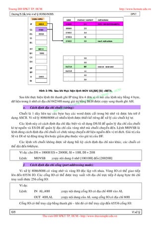 Truong DH SPKT TP. HCM                                                                         http://www.hcmute.edu.vn
 Chöông 3: Caáu truùc vi xöû lyù 8086/8088.                                                              SPKT




                                                                                           HCM
                                                                                      TP.
                            Hình 3-19b. Sau khi thöïc hieä n leänh MOV AX,[BX] [SI] +BETA.
                                                                                   t
                                                                              thua
         Sau khi thöïc hieän leänh thì thanh ghi IP taêng leân 4 ñôn amvì y cuûa leänh naøy baèng 4 byte,
                                                                        vò K maõ
                                                                   u ph
                                                              Dn S
 döõ lieäu trong oâ nhôù coù ñòa chæ 04234H mang giaù trò baèHg BEH ñöôïc copy sang thanh ghi AH.
                                                            g
                                                       ruon
             e. Caùch ñònh ñòa chæ chuoãuye       n©T
                                              i (string):
                                            q
                                       Ban
         Chuoãi laø 1 daõy lieân tuïc caùc byte hay caùc word ñöôïc caát trong boä nhôù vaø ñöôïc löu tröõ ôû
 daïng ASCII. Vi xöû lyù 8086/8088 coù nhieàu leän h ñöôïc thieát keá rieâng ñeå xöû lyù caùc chuoãi kyù töï.
         Caùc leänh naøy coù caùch ñònh ñòa chæ ñaëc bieät vaø söû duïng DS:SI ñeå quaûn lyù ñòa chæ cuûa chuoãi
 kí töï nguoàn vaø ES:DI ñeå quaûn lyù ñòa chæ cuûa vuøng nhôù maø chuoãi chuyeån ñeán. Leänh MOVSB laø
 leänh duøng caùch ñònh ñòa chæ chuoãi coù chöùc naên g chuyeå n döõ lieäu nguoà n ñeán vò trí ñích. Giaù trò cuûa
 SI vaø DI seõ töï ñoäng taêng leân hoaëc giaûm phuï thuoäc vaøo giaù trò cuûa DF.
        Caùc leänh vôùi chuoãi khoâng ñöôïc söû duïng baát kyø caùch ñònh ñòa chæ naøo khaùc, caùc chuoãi coù
 theå daøi ñeán 64kbyte.
        Ví duï: cho DS = 1000H ES = 2000H, SI = 10H, DI = 20H
        Leänh:         MOVSB            ;copy noäi dung oâ nhôù [10010H] ñeán [20020H]

            f.     Caùch ñònh ñòa chæ coång (port addressing mode):
        Vi xöû lyù 8086/8088 coù vuøng nhôù vaø vuøng IO ñoäc laäp vôùi nhau. Vuøng IO coù theå giao tieáp
 leân ñeán 65536 IO. Caùc coång IO coù theå ñöôïc truy xuaát vôùi ñòa chæ tröïc tieáp ôû daïng byte thì chæ
 truy xuaát ñöôïc 256 coång IO:
        Ví duï:
        Leänh:         IN AL,40H               ;copy noäi dung coå ng IO coù ñòa chæ 40H vaøo AL
                       OUT 40H,AL              ;copy noäi dung cuûa AL sang coång IO coù ñòa chæ 80H
        Coång IO coù theå truy caäp baèng thanh ghi – khi ñoù coù theå truy caäp ñeán 65536 coång IO:

 108                                                                                                      Vi xöû lyù
                               Thu vien DH SPKT TP. HCM - http://www.thuvienspkt.edu.vn
 