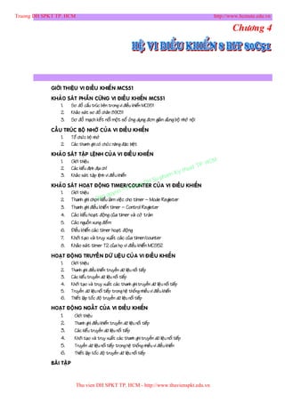 Truong DH SPKT TP. HCM                                                                                      http://www.hcmute.edu.vn

                                                                                                                   Chöông 4




             GIÔÙI THIEÄU VI ÑIEÀU KHIEÅ N MCS51
             KHAÛO SAÙT PHAÀN CÖÙNG VI ÑIEÀU KHIEÅN MCS51
                1.  Sô ñoà caáu truùc beân trong vi ñieàu khieån MCS51
                2. Khaûo saùt sô ñoà chaân 89C51
                3. Sô ñoà maïch keát noái moät soá öùng duïng ñôn giaû n duø ng boä nhôù noä i
             CAÁU TRUÙC BOÄ NHÔÙ CUÛA VI ÑIEÀU KHIEÅN
                 1.  Toå chöùc boä nhôù
                 2. Caùc thanh ghi coù chöùc naên g ñaëc bieät
             KHAÛO SAÙT TAÄP LEÄNH CUÛ A VI ÑIEÀ U KHIEÅN
                1.  Giôùi thieäu
                                                                                                     P.   HCM
                                                                                               uat T
                                                                                           y th
                2. Caùc kieå u ñònh ñòa chæ
                                                                                      K
                3. Khaûo saùt taäp leänh vi ñieàu khieån
                                                                             u   pham
                                                           g         DH S
                                                     ruon
             KHAÛO SAÙT HOAÏT ÑOÄNG TIMER/COUNTER CUÛA VI ÑIEÀU KHIEÅN
                                               n©T
                1.  Giôùi thieäu
                                         quye
                2.  Thanh ghi choïBanåu laøm vieäc cho timer – Mode Register
                                   n kie
                3. Thanh ghi ñieàu khieå n timer – Control Register
                4. Caù c kieåu hoaït ñoäng cuûa timer vaø côø traøn
                5. Caù c nguoàn xung ñeám
                6. Ñieàu khieån caùc timer hoaït ñoäng
                7. Khôûi taïo vaø truy xuaát caùc cuûa timer/counter
                8. Khaûo saùt timer T2 cuûa hoï vi ñieàu khieån MCS52
             HOAÏT ÑOÄ NG TRUYEÀ N DÖÕ LIEÄ U CUÛ A VI ÑIEÀ U KHIEÅN
                1.  Giôùi thieäu
                2. Thanh ghi ñieàu khieån truyeàn döõ lieäu noái tieáp
                3. Caùc kieå u truyeàn döõ lieäu noái tieáp
                4. Khôûi taïo vaø truy xuaát caùc thanh ghi truyeàn döõ lieäu noái tieáp
                5. Truyeàn döõ lieäu noái tieáp trong heä thoáng nhieàu vi ñieàu khieån
                6. Thieát laäp toác ñoä truyeàn döõ lieäu noái tieáp
             HOAÏT ÑOÄ NG NGAÁT CUÛA VI ÑIEÀU KHIEÅN
                1.     Giôùi thieäu
                2.     Thanh ghi ñieàu khieån truyeàn döõ lieäu noái tieáp
                3.     Caùc kieå u truyeàn döõ lieäu noái tieáp
                4.     Khôûi taïo vaø truy xuaát caùc thanh ghi truyeàn döõ lieäu noái tieáp
                5.     Truyeàn döõ lieäu noái tieáp trong heä thoáng nhieàu vi ñieàu khieån
                6.     Thieát laäp toác ñoä truyeàn döõ lieäu noái tieáp
             BAØI TAÄ P



                            Thu vien DH SPKT TP. HCM - http://www.thuvienspkt.edu.vn
 