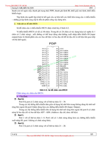 Truong DH SPKT TP. HCM                                                                               http://www.hcmute.edu.vn
        Chöông 4: Vi ñieàu khieån 8 bit 8051                                                                          SPKT
          thanh con troû ngaên xeáp, thanh ghi traïng thaùi PSW, thanh ghi leänh IR, khoái giaûi maõ leänh, khoái ñieàu
          khieån logic.
                Taäp leänh cho ngöôøi laäp trình laø keát quaû cuûa söï lieân keát caùc khoái beân trong cuûa vi ñieàu khieån
          – nhöõng gì taäp leänh cung caáp laø ñeàu do phaàn cöù ng xaây döïng neâ n.
              2. Khaûo saùt sô ñoà chaâ n 89C51:

                   Sô ñoà chaân cuûa vi ñieàu khieån 89C51 ñöôïc trình baøy ôû hình 4-2.
                 Vi ñieàu khieån 89C51 coù taát caû 40 chaân. Trong ñoù coù 24 chaân coù taùc duïng keùp (coù nghóa laø 1
          chaân coù 2 chöùc naêng), moãi ñöôøng coù theå hoaït ñoäng nhö ñöôøng xuaát nhaäp ñieàu khieån IO [input
          output] hoaëc laø thaønh phaàn cuûa caùc bus döõ lieäu vaø bus ñòa chæ ñeå taûi ñòa chæ vaø döõ lieäu khi giao tieáp
          vôùi boä nhôù ngoaøi.




                                                                                              P.   HCM
                                                                                        uat T
                                                                                   Ky th
                                                                              pham
                                                                     gDH Su
                                                           ©T   ruon
                                                    uyen
                                               Ban q




                                                     Hình 4-2. Sô ñoà chaân cuûa 89C51
                   Chöùc naêng caùc chaân cuûa 89C51:
                 a. Caùc Port:
               Port 0:
                     Port 0 laø port coù 2 chöùc naêng vôùi soá thöù töï chaân 32 – 39.
                     Trong caùc heä thoáng ñieà u khieån ñôn giaûn söû duï ng boä nhôù beân trong khoâng duøng boä nhôù môû
          roäng beâ n ngoaøi thì port 0 ñöôïc duøng laøm caùc ñöôøng ñieàu khieå n IO (Input- Output).
                     Trong caùc heä thoáng ñieàu khieån lôùn söû duïng boä nhôù môû roäng beân ngoaøi thì port 0 coù chöùc
          naêng laø bus ñòa chæ vaø bus döõ lieäu AD7 - AD0. (Address: ñòa chæ, data: döõ lieäu)
               Port 1:
                     Port 1 vôùi soá thöù töï chaân 1- 8. Port1 chæ coù 1 chöùc naêng duøng laøm caùc ñöôøng ñieàu khieån
          xuaát nhaäp IO, port 1 khoâng coù chöùc naêng khaùc.
               Port 2:
                     Port 2 laø port coù 2 chöùc naêng vôùi soá thöù töï chaân 21 – 28.



          Vi xöû lyù                                                                                                   123
                                 Thu vien DH SPKT TP. HCM - http://www.thuvienspkt.edu.vn
 