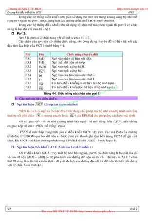 Truong DH SPKT TP. HCM                                                                           http://www.hcmute.edu.vn
Chöông 4: Vi ñieàu khieån 8 bit 8051                                                                       SPKT
           Trong caùc heä thoáng ñieà u khieån ñôn giaûn söû duï ng boä nhôù beân trong khoâng duøng boä nhôù môû
roäng beâ n ngoaøi thì port 2 ñöôïc duøng laøm caùc ñöôøng ñieàu khieå n IO (Input- Output).
           Trong caùc heä thoáng ñieàu khieån lôùn söû duïng boä nhôù môû roäng beân ngoaøi thì port 2 coù chöùc
naêng laø bus ñòa chæ cao A8 - A15.
     Port 3:
           Port 3 laø port coù 2 chöùc naêng vôùi soá thöù töï chaân 10 -17.
           Caùc chaân cuûa port naøy coù nhieàu chöùc naêng, caùc coâng duïng chuyeån ñoåi coù lieân heä vôùi caùc
ñaëc tính ñaëc bieät cuûa 89C51 nhö ôû baûng 4-1:

                   Bit          Teân              Chöùc naêng chuyeån ñoåi
                   P3.0         RxD  Ngoõ vaøo nhaän döõ lieäu noái tieáp.
                   P3.1         TxD  Ngoõ xuaát döõ lieäu noái tieáp.
                   P3.2         INT 0Ngoõ vaøo ngaét cöùng thöù 0.
                   P3.3         INT 1Ngoõ vaøo ngaét cöùng thöù 1.
                   P3.4         T0   Ngoõ vaøo cuûa timer/counter thöù 0.
                   P3.5         T1   Ngoõ vaøo cuûa timer/counter thöù 1.
                   P3.6         WR   Tín hieäu ñieàu khieå n ghi döõ lieäu leân boä nhôù ngoaøi.
                   P3.7              Tín hieäu ñieàu khieå n ñoïc döõ lieäu töø boä nhôù ngoaøiCM
                                                                                               .
                                                                                             H
                                                                                         TP.
                                RD
                                                                                       t
                               Baûng 4-1. Chöùc naêng caùc chaân cuûa port y thua
                                                                              K 3.
                                                                      pham
      b. Caùc ngoõ tín hieäu ñieàu khieå n:                      H Su
                                                          ng D
                                                  ©  Truo
                                             uyen
    Ngoõ tín hieäu PSEN (Program store enable):
                                       B an q
         PSEN laø tín hieäu ngoõ ra ôû chaân 29 coù taùc duï ng cho pheùp ñoïc boä nhôù chöông trình môû roäng
thöôøng noái ñeán chaân OE ( output enable hoaëc RD ) cuûa EPROM cho pheùp ñoïc caùc byte maõ leänh.
          Khi coù giao tieáp vôùi boä nhôù chöông trình beân ngoaøi thì môùi duøng ñeán PSEN , neáu khoâng
coù giao tieáp thì chaân PSEN boû troáng. PSEN
          ( PSEN ôû möùc thaáp trong thôøi gian vi ñieàu khieån 89C51 laáy leänh. Caùc maõ leänh cuûa chöông
trình ñoïc töø EPROM qua bus döõ lieäu vaø ñöôïc choát vaøo thanh ghi leänh beân trong 89C51 ñeå giaûi maõ
leänh. Khi 89C51 thi haøn h chöông trình trong EPROM noäi thì PSEN ôû möùc logic 1).

    Ngoõ tín hieäu ñieàu khieå n ALE (Address Latch Enable ) :
          Khi vi ñieàu khieå n 89C51 truy xuaát boä nhôù beân ngoaøi, port 0 coù chöùc naêng laø bus taûi ñòa chæ
vaø bus döõ lieäu [AD7 – AD0] do ñoù phaûi taùch caùc ñöôøng döõ lieäu vaø ñòa chæ. Tín hieäu ra ALE ôû chaân
thöù 30 duøng laøm tín hieäu ñieàu khieån ñeå giaûi ña hôïp caùc ñöôøng ñòa chæ vaø döõ lieäu khi keát noái chuùng
vôùi IC choát. Xem hình 4-3.




124                                                                                                        Vi xöû lyù
                                       Thu vien DH SPKT TP. HCM - http://www.thuvienspkt.edu.vn
 