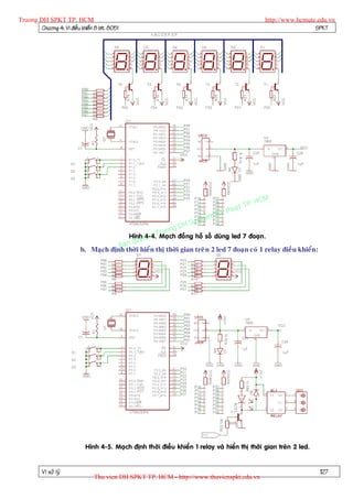 Truong DH SPKT TP. HCM                                                                           http://www.hcmute.edu.vn
        Chöông 4: Vi ñieàu khieån 8 bit 8051                                                                      SPKT




                                                                                          P.   HCM
                                                                                    uat T
                                                                              K y th
                                                                         pham
                                                               gD H Su
                                                          ruon
                                               Hình en © TMaïch ñoà ng hoà soá duøng led 7 ñoaïn.
                                                  y 4-4.
                                           qu
                                       Ban
                           b. Maïch ñònh thôøi hieån thò thôøi gian treâ n 2 led 7 ñoaïn coù 1 relay ñieàu khieån:




                             Hình 4-5. Maïch ñònh thôøi ñieàu khieån 1 relay vaø hieån thò thôøi gian treân 2 led.


          Vi xöû lyù                                                                                                 127
                                 Thu vien DH SPKT TP. HCM - http://www.thuvienspkt.edu.vn
 