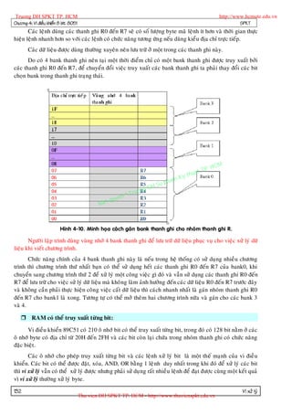Truong DH SPKT TP. HCM                                                                              http://www.hcmute.edu.vn
Chöông 4: Vi ñieàu khieån 8 bit 8051                                                                          SPKT
       Caùc leänh duøng caùc thanh ghi R0 ñeán R7 seõ coù soá löôïng byte maõ leänh ít hôn vaø thôøi gian thöïc
hieän leänh nhanh hôn so vôùi caùc leänh coù chöùc naêng töông öùn g neáu duøng kieå u ñòa chæ tröïc tieáp.
       Caùc döõ lieäu ñöôïc duøng thöôøng xuyeân neân löu tröõ ôû moät trong caùc thanh ghi naøy.
       Do coù 4 bank thanh ghi neân taïi moät thôøi ñieåm chæ coù moät bank thanh ghi ñöôïc truy xuaát bôûi
caùc thanh ghi R0 ñeán R7, ñeå chuyeån ñoåi vieäc truy xuaát caùc bank thanh ghi ta phaûi thay ñoåi caùc bit
choïn bank trong thanh ghi traïng thaùi.




                                                                                              P.   HCM
                                                                                        uat T
                                                                                   Ky th
                                                                              pham
                                                                     gDH Su
                                                           ©T   ruon
                                                    uyen
                                               Ban q



                          Hình 4-10. Minh hoïa caùc h gaùn bank thanh ghi cho nhoùm thanh ghi R.

       Ngöôøi laäp trình duøng vuøng nhôù 4 bank thanh ghi ñeå löu tröõ döõ lieäu phuïc vuï cho vieäc xöû lyù döõ
lieäu khi vieát chöông trình.
       Chöùc naêng chính cuûa 4 bank thanh ghi naøy laø neáu trong heä thoáng coù söû duïng nhieàu chöông
trình thì chöông trình thöù nhaát baïn coù theå söû duïng heát caùc thanh ghi R0 ñeán R7 cuûa bank0, khi
chuyeån sang chöông trình thöù 2 ñeå xöû lyù moät coâng vieäc gì ñoù vaø vaãn söû duïng caùc thanh ghi R0 ñeán
R7 ñeå löu tröõ cho vieäc söû lyù döõ lieäu maø khoâng laøm aûnh höôûng ñeán caùc döõ lieäu R0 ñeán R7 tröôùc ñaây
vaø khoâng caàn phaûi thöïc hieän coân g vieäc caát döõ lieäu thì caùch nhanh nhaát laø gaùn nhoùm thanh ghi R0
ñeán R7 cho bank1 laø xong. Töông töï coù theå môû theâm hai chöông trình nöõa vaø gaùn cho caùc bank 3
vaø 4.

    RAM coù theå truy xuaát töøng bit:

       Vi ñieàu khieån 89C51 coù 210 oâ nhôù bit coù theå truy xuaát töøng bit, trong ñoù coù 128 bit naèm ôû caùc
oâ nhôù byte coù ñòa chæ töø 20H ñeán 2FH vaø caùc bit coøn laïi chöùa trong nhoùm thanh ghi coù chöùc naêng
ñaëc bieät.
       Caùc oâ nhôù cho pheùp truy xuaát töøn g bit vaø caùc leänh xöû lyù bit laø moät theá maïnh cuûa vi ñieà u
khieån. Caùc bit coù theå ñöôïc ñaët, xoùa, AND, OR baèng 1 leä nh duy nhaát trong khi ñoù ñeå xöû lyù caùc bit
thì vi xöû lyù vaãn coù theå xöû lyù ñöôïc nhöng phaûi söû duï ng raát nhieàu leänh ñeå ñaït ñöôïc cuøng moät keát quaû
vì vi xöû lyù thöôøng xöû lyù byte.

132                                                                                                            Vi xöû lyù
                                       Thu vien DH SPKT TP. HCM - http://www.thuvienspkt.edu.vn
 