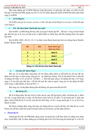 Truong DH SPKT TP. HCM                                                                               http://www.hcmute.edu.vn
Chöông 4: Vi ñieàu khieån 8 bit 8051                                                                           SPKT
       Khi coäng nhöõ ng giaù trò BCD (Binary Code Decimal), côø nhôù phuï AC ñöôïc set [AC=1] neáu
keát quaû 4 bit lôùn hôn 09H, ngöôïc laïi AC= 0. Côø AC ñöôïc duøng ñeå chænh soá BCD khi thöïc hieän leänh
coäng 2 soá BCD.
              Côø 0 (Flag 0):
        Côø 0 (F0) coøn goïi laø côø zero, côø zero =1 khi keát quûa xöû lyù baèng 0 vaø côø zero = 0 khi keát quaû
xöû lyù khaùc 0.
              Caùc bit choïn bank thanh ghi truy xuaát:
        Hai bit RS1 vaø RS0 duøng ñeå thay ñoåi caùch gaùn 8 thanh ghi R7 – R0 cho 1 trong 4 bank thanh
ghi. Hai bit naøy seõ bò xoùa sau khi reset vi ñieàu khieån vaø ñöôïc thay ñoåi bôûi chöông trình cuûa ngöôøi
laäp trình.
    Hai bit RS1, RS0 = 00, 01, 10, 11 seõ ñöôïc choïn Bank thanh ghi tích cöïc töông öùng laø Bank0,
Bank1, Bank2, Bank3.

                                        RS1            RS0          Bank thanh ghi
                                                                    ñöôïc löïa choï n
                                         0              0               Bank 0
                                                                                               P.   HCM
                                         0              1                Bank 1          uat T
                                                                               K   y th
                                                                           h m
                                                                       Banka
                                         1              0
                                                                     H Su p 2
                                                                 ng D
                                         1               1 © Truo         Bank 3
                                                       yen
                                                   quc bit löïa choï n bank thanh ghi.
                                               Ban
                                        Baûng 4-4. Caù

                   Côø traøn OV (Over Flag) :
      Khi caùc soá coù daáu ñöôïc coäng hoaëc tröø vôùi nhau, phaàn meàm coù theå kieåm tra bit naøy ñeå xaùc
ñònh xem keát quaû coù naèm trong vuøng giaù trò xaùc ñònh hay khoâng. Vôùi soá nhò phaân 8 bit coù daáu thì
soá döông töø 0 ñeán +127, soá aâm töø -128 ñeán – 1. Neáu keát quaû coän g 2 soá döông lôùn hôn +127 hoaëc
coäng 2 soá aâm keát quaû nhoû hôn –128 thì keát quaû ñaõ vöôït ra ngoaøi vuøng giaù trò cho pheùp thì khoái
ALU trong vi ñieàu khieå n seõ laøm bit OV = 1.
       Khi coäng caùc soá nhò phaân khoâng daáu thì khoân g caàn quan taâm ñeán bit OV.

                   Bit Parity (P) :

      Bit P töï ñoäng ñöôïc Set hay Clear ôû moãi chu kyø maùy ñeå laäp Parity chaún vôùi thanh ghi A. Ñeám
caùc bit 1 trong thanh ghi A coän g vôùi bit Parity luoân luoân laø soá chaún. Ví duï thanh ghi A chöùa nhò
phaân 10101101B thì bit P set leân moät ñeå cho bieát toång soá bit 1 trong thanh ghi A vaø caû bit P taïo
thaønh soá chaún.
      Bit Parity thöôøng ñöôïc duøng keát hôïp vôùi nhöõng thuû tuïc truyeàn döõ lieäu noái tieáp ñeå taïo ra bit
Parity cho döõ lieäu tröôùc khi truyeàn ñi hoaëc kieåm tra bit Parity sau khi nhaän döõ lieäu.

     Thanh ghi B :

      Thanh ghi B ôû ñòa chæ F0H ñöôïc duøng cuøng vôùi thanh ghi A ñeå thöïc hieän caùc pheùp toaùn nhaân
chia. Leänh MUL AB: seõ nhaân nhöõn g giaù trò khoâng daáu 8 bit vôùi 8 bit trong hai thanh ghi A vaø B, roài



136                                                                                                            Vi xöû lyù
                                       Thu vien DH SPKT TP. HCM - http://www.thuvienspkt.edu.vn
 