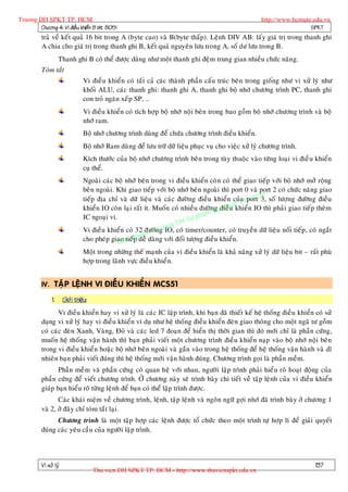 Truong DH SPKT TP. HCM                                                                                  http://www.hcmute.edu.vn
        Chöông 4: Vi ñieàu khieån 8 bit 8051                                                                             SPKT
          traû veà keát quaû 16 bit trong A (byte cao) vaø B(byte thaáp). Leänh DIV AB: laáy giaù trò trong thanh ghi
          A chia cho giaù trò trong thanh ghi B, keát quaû nguyeân löu trong A, soá dö löu trong B.
                    Thanh ghi B coù theå ñöôïc duøng nhö moät thanh ghi ñeäm trung gian nhieàu chöùc naêng.
          Toùm taét
                                  Vi ñieàu khieån coù taát caû caùc thaønh phaàn caáu truùc beân trong gioáng nhö vi xöû lyù nhö
                                  khoái ALU, caùc thanh ghi: thanh ghi A, thanh ghi boä nhôù chöông trình PC, thanh ghi
                                  con troû ngaên xeá p SP, …
                                  Vi ñieàu khieån coù tích hôïp boä nhôù noäi beân trong bao goàm boä nhôù chöông trình vaø boä
                                  nhôù ram.
                                  Boä nhôù chöông trình duøng ñeå chöùa chöông trình ñieàu khieån.
                                  Boä nhôù Ram duø ng ñeå löu tröõ döõ lieäu phuïc vuï cho vieäc xöû lyù chöông trình.
                                  Kích thöôùc cuûa boä nhôù chöông trình beân trong tuøy thuoäc vaøo töøng loaïi vi ñieà u khieån
                                  cuï theå.
                                  Ngoaøi caùc boä nhôù beân trong vi ñieàu khieån coø n coù theå giao tieáp vôùi boä nhôù môû roäng
                                  beân ngoaøi. Khi giao tieáp vôùi boä nhôù beân ngoaøi thì port 0 vaø port 2 coù chöùc naêng giao
                                  tieáp ñòa chæ vaø döõ lieäu vaø caùc ñöôøng ñieàu khieån cuûa P. HCM soá löôïng ñöôøn g ñieàu
                                                                                                  port 3,
                                                                                             tT
                                  khieån IO coøn laïi raát ít. Muoán coù nhieàu ñöôønKyñieàuakhieån IO thì phaûi giao tieáp theâm
                                                                                     g thu
                                                                               pham
                                                                          H Su
                                  IC ngoaïi vi.
                                                                     ng D
                                  Vi ñieàu khieån coù 32 ñöôønruo coù timer/counter, coù truyeàn döõ lieäu noái tieáp , coù ngaét
                                                              © T g IO,
                                                        u en
                                  cho pheùp giao n qp y daøng vôùi ñoái töôïng ñieàu khieån.
                                                B a tieá deã
                                  Moät trong nhöõng theá maïnh cuûa vi ñieàu khieån laø khaû naêng xöû lyù döõ lieäu bit – raát phuø
                                  hôïp trong laõnh vöïc ñieàu khieån.


          IV. TAÄP LEÄNH VI ÑIEÀU KHIEÅN MCS51

               1.      Giôù i thieäu:
                 Vi ñieàu khieån hay vi xöû lyù laø caùc IC laäp trình, khi baïn ñaõ thieát keá heä thoáng ñieàu khieån coù söû
          duïng vi xöû lyù hay vi ñieàu khieån ví duï nhö heä thoáng ñieàu khieån ñeøn giao thoâng cho moät ngaõ tö goàm
          coù caùc ñeøn Xanh, Vaøng, Ñoû vaø caùc led 7 ñoaïn ñeå hieån thò thôøi gian thì ñoù môùi chæ laø phaàn cöùng,
          muoán heä thoáng vaän haønh thì baïn phaûi vieát moät chöông trình ñieàu khieån naïp vaøo boä nhôù noäi beân
          trong vi ñieàu khieån hoaëc boä nhôù beân ngoaøi vaø gaén vaøo trong heä thoáng ñeå heä thoáng vaän haøn h vaø dó
          nhieân baïn phaûi vieát ñuùng thì heä thoáng môùi vaän haønh ñuùng. Chöông trình goïi laø phaàn meàm.
                 Phaàn meàm vaø phaàn cöùng coù quan heä vôùi nhau, ngöôøi laäp trình phaûi hieå u roõ hoaït ñoäng cuûa
          phaàn cöùng ñeå vieát chöông trình. ÔÛ chöông naøy seõ trình baøy chi tieát veà taäp leänh cuûa vi ñieàu khieån
          giuùp baïn hieåu roõ töøng leänh ñeå baïn coù theå laäp trình ñöôïc.
                 Caùc khaùi nieäm veà chöông trình, leänh, taäp leän h vaø ngoân ngöõ gôïi nhôù ñaõ trình baøy ôû chöông 1
          vaø 2, ôû ñaây chæ toùm taét laïi.
                Chöông trình laø moät taäp hôïp caùc leänh ñöôïc toå chöùc theo moät trình töï hôïp lí ñeå giaûi quyeát
          ñuùng caùc yeâu caàu cuûa ngöôøi laäp trình.




          Vi xöû lyù                                                                                                         137
                                        Thu vien DH SPKT TP. HCM - http://www.thuvienspkt.edu.vn
 