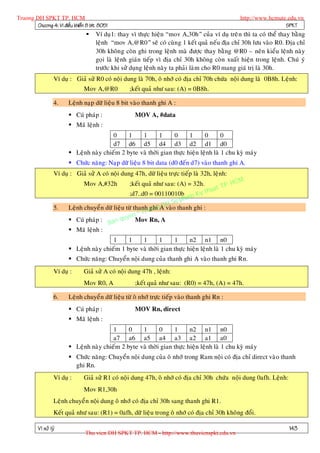 Truong DH SPKT TP. HCM                                                                            http://www.hcmute.edu.vn
        Chöông 4: Vi ñieàu khieån 8 bit 8051                                                                       SPKT
                                     Ví duï1: thay vì thöïc hieän “mov A,30h” cuûa ví duï treâ n thì ta coù theå thay baèng
                                      leänh “mov A,@R0” seõ coù cuøng 1 keát quaû neáu ñòa chæ 30h löu vaøo R0. Ñòa chæ
                                      30h khoân g coøn ghi trong leänh maø ñöôïc thay baèng @R0 – neân kieåu leänh naøy
                                      goïi laø leänh giaùn tieáp vì ñòa chæ 30h khoâng coøn xuaát hieän trong leänh. Chuù yù
                                      tröôùc khi söû duïng leänh naøy ta phaûi laøm cho R0 mang giaù trò laø 30h.
                   Ví duï : Giaû söû R0 coù noäi dung laø 70h, oâ nhôù coù ñòa chæ 70h chöùa noäi dung laø 0B8h. Leänh:
                                Mov A,@R0           ;keát quaû nhö sau: (A) = 0B8h.

                   4.    Leänh naïp döõ lieäu 8 bit vaøo thanh ghi A :
                          Cuù phaùp :                MOV A, #data
                          Maõ leänh :
                                          0     1    1       1     0      1      0       0
                                          d7 d6 d5 d4 d3 d2 d1 d0
                          Leänh naøy chieám 2 byte vaø thôøi gian thöïc hieän leänh laø 1 chu kyø maùy
                          Chöùc naêng: Naïp döõ lieäu 8 bit data (d0 ñeán d7) vaøo thanh ghi A.
                   Ví duï : Giaû söû A coù noäi dung 47h, döõ lieäu tröïc tieáp laø 32h, leänh:
                                                                                                  M
                                Mov A,#32h          ;keát quaû nhö sau: (A) = 32h.       P. HC
                                                                                   uat T
                                                    ;d7..d0 = 00110010b m Ky th
                                                                         pha
                                                                    H Su
                   5.                                        ghi D
                         Leänh chuyeå n döõ lieäu töø thanh uongA vaøo thanh ghi :
                                                          Tr
                                                    en ©
                          Cuù phaùp : Ban quy Mov Rn, A
                          Maõ leänh :
                                          1     1    1       1     1      n2 n1 n0
                          Leänh naøy chieám 1 byte vaø thôøi gian thöïc hieän leänh laø 1 chu kyø maùy
                          Chöùc naêng: Chuyeån noäi dung cuûa thanh ghi A vaøo thanh ghi Rn.
                   Ví duï :     Giaû söû A coù noäi dung 47h , leänh:
                                Mov R0, A             ;keát quaû nhö sau: (R0) = 47h, (A) = 47h.

                   6.    Leänh chuyeå n döõ lieäu töø oâ nhôù tröïc tieáp vaøo thanh ghi Rn :
                          Cuù phaùp :                MOV Rn, direct
                          Maõ leänh :
                                          1     0    1       0     1      n2 n1 n0
                                          a7 a6 a5 a4 a3 a2 a1 a0
                          Leänh naøy chieám 2 byte vaø thôøi gian thöïc hieän leänh laø 1 chu kyø maùy
                          Chöùc naêng: Chuyeån noäi dung cuûa oâ nhôù trong Ram noäi coù ñòa chæ direct vaøo thanh
                           ghi Rn.
                   Ví duï :     Giaû söû R1 coù noäi dung 47h, oâ nhôù coù ñòa chæ 30h chöùa noäi dung 0afh. Leän h:
                                Mov R1,30h
                   Leänh chuyeå n noäi dung oâ nhôù coù ñòa chæ 30h sang thanh ghi R1.
                   Keát quaû nhö sau: (R1) = 0afh, döõ lieäu trong oâ nhôù coù ñòa chæ 30h khoâng ñoåi.

          Vi xöû lyù                                                                                                   143
                                 Thu vien DH SPKT TP. HCM - http://www.thuvienspkt.edu.vn
 