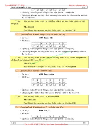 Truong DH SPKT TP. HCM                                                                                 http://www.hcmute.edu.vn
        Chöông 4: Vi ñieàu khieån 8 bit 8051                                                                            SPKT
                                          a7 a6 a5 a4 a3 a2 a1 a0
                          Leänh naøy chieám 3 byte vaø thôøi gian thöïc hieän leänh laø 2 chu kyø maùy
                          Chöùc naêng: Chuyeån noäi dung cuûa oâ nhôù trong Ram noäi coù ñòa chæ direct vaøo oâ nhôù coù
                           ñòa chæ tröïc direct.
                Ví duï :        Cho noäi dung oâ nhôù coù ñòa chæ 20H baèn g 35H vaø noäi dung oâ nhôù coù ñòa chæ 10H
          baèng 50H.
                                Mov 10h,20h
                                Sau khi thöïc hieän xong thì noäi dung oâ nhôù coù ñòa chæ 10h baèng 35H.

                   11.   Leänh chuyeå n döõ lieäu töø oâ nhôù giaùn tieáp vaøo oâ nhôù tröïc tieáp :
                          Cuù phaùp :                 MOV direct, @Ri
                          Maõ leänh :
                                          1     0    0       0     0      1      1       i
                                          a7 a6 a5 a4 a3 a2 a1 a0
                          Leänh naøy chieám 2 byte vaø thôøi gian thöïc hieän leänh laø 2 chu kyø maùy

                                                                                          HCM
                        Chöùc naêng: Chuyeån noäi dung oâ nhôù coù ñòa chæ chöùa trong thanh ghi Ri vaøo oâ nhôù coù
                                                                                      TP.
                          ñòa chæ direct.                                        huat
                                                                           Ky t
                                                                    pnoäm
                             Cho noäi dung thanh ghi (R0 ) = 05H, ha i dung oâ nhôù coù ñòa chæ 05h baèng FFH vaø
                                                               H Su
                 Ví duï :
                                                            D
          noäi dung oâ nhôù coù ñòa chæ 10H baèng 50H.uong
                                                     Tr
                                                   ©
                                              yen
                             Mov 10h,@r0qu
                                        B an
                             Sau khi thöïc hieän xong thì noäi dung oâ nhôù coù ñòa chæ 10h baèng FFH.

                   12.   Leänh chuyeå n döõ lieäu vaøo oâ nhôù tröïc tieáp :
                          Cuù phaùp :                 MOV direct, #data
                          Maõ leänh :
                                               0     1      1      1      0      1      0      1
                                               a7    a6     a5     a4     a3     a2     a1     a0
                                               d7    d6     d5     d4     d3     d2     d1     d0

                          Leänh naøy chieám 3 byte vaø thôøi gian thöïc hieän leänh laø 2 chu kyø maùy
                          Chöùc naêng: Naïp döõ lieäu data 8 bit (d0 ñeán d7 ) vaøo oâ nhôù coù ñòa chæ direct.
                   Ví duï :     Cho noäi dung oâ nhôù coù ñòa chæ 05h baèng FFH.
                                Mov 05h,#25H
                                Sau khi thöïc hieän xong thì noäi dung oâ nhôù coù ñòa chæ 05h baèng 25H.

                   13.   Leänh chuyeå n döõ lieäu töø thanh ghi A vaøo oâ nhôù giaùn tieáp :
                          Cuù phaùp :                 MOV @Ri, A
                          Maõ leänh :
                                          1     1    1       1     0      1      1       i
                          Leänh naøy chieám 1 byte vaø thôøi gian thöïc hieän leänh laø 1 chu kyø maùy

          Vi xöû lyù                                                                                                     145
                                 Thu vien DH SPKT TP. HCM - http://www.thuvienspkt.edu.vn
 