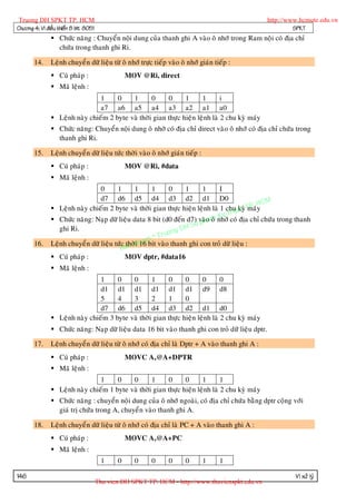 Truong DH SPKT TP. HCM                                                                            http://www.hcmute.edu.vn
Chöông 4: Vi ñieàu khieån 8 bit 8051                                                                        SPKT
                Chöùc naêng : Chuyeån noäi dung cuûa thanh ghi A vaøo oâ nhôù trong Ram noäi coù ñòa chæ
                 chöùa trong thanh ghi Ri.

       14.     Leänh chuyeå n döõ lieäu töø oâ nhôù tröïc tieáp vaøo oâ nhôù giaùn tieáp :
                Cuù phaùp :                      MOV @Ri, direct
                Maõ leänh :
                                1     0    1       0     0      1      1       i
                                a7 a6 a5 a4 a3 a2 a1 a0
                Leänh naøy chieám 2 byte vaø thôøi gian thöïc hieän leänh laø 2 chu kyø maùy
                Chöùc naêng: Chuyeån noäi dung oâ nhôù coù ñòa chæ direct vaøo oâ nhôù coù ñòa chæ chöùa trong
                 thanh ghi Ri.

       15.     Leänh chuyeå n döõ lieäu töùc thôøi vaøo oâ nhôù giaùn tieáp :
                Cuù phaùp :                      MOV @Ri, #data
                Maõ leänh :
                                  0      1      1      1     0     1     1     I
                                  d7 d6 d5 d4 d3 d2 d1 D0
                                                                                                HCM
                Leänh naøy chieám 2 byte vaø thôøi gian thöïc hieän leänh laø 1 chu at TP. y
                                                                                        kyø maù
                                                                                    hu
                                                                               Ky tcoù ñòa chæ chöùa trong thanh
                Chöùc naêng: Naïp döõ lieäu data 8 bit (d0 ñeán d7) vaøo m nhôù
                                                                        pha oâ
                                                                   H Su
                  ghi Ri.                                     ng D
                                                      n© Truo
       16.                                   thôøi ye
               Leänh chuyeå n döõ lieäu töùc an qu16 bit vaøo thanh ghi con troû döõ lieäu :
                                           B
                Cuù phaùp :                 MOV dptr, #data16
                Maõ leänh :
                                1     0    0       1     0      0      0       0
                                d1 d1 d1 d1 d1 d1 d9 d8
                                5     4    3       2     1      0
                                d7 d6 d5 d4 d3 d2 d1 d0
                Leänh naøy chieám 3 byte vaø thôøi gian thöïc hieän leänh laø 2 chu kyø maùy
                Chöùc naêng: Naïp döõ lieäu data 16 bit vaøo thanh ghi con troû döõ lieäu dptr.

       17.     Leänh chuyeå n döõ lieäu töø oâ nhôù coù ñòa chæ laø Dptr + A vaøo thanh ghi A :
                Cuù phaùp :                      MOVC A,@A+DPTR
                Maõ leänh :
                                1     0    0       1     0      0      1       1
                Leänh naøy chieám 1 byte vaø thôøi gian thöïc hieän leänh laø 2 chu kyø maùy
                Chöùc naêng : chuyeån noäi dung cuûa oâ nhôù ngoaøi, coù ñòa chæ chöùa baèng dptr coäng vôùi
                 giaù trò chöùa trong A, chuyeå n vaøo thanh ghi A.

       18.     Leänh chuyeå n döõ lieäu töø oâ nhôù coù ñòa chæ laø PC + A vaøo thanh ghi A :
                Cuù phaùp :                      MOVC A,@A+PC
                Maõ leänh :
                                         1    0     0     0     0      0        1    1

146                                                                                                         Vi xöû lyù
                                       Thu vien DH SPKT TP. HCM - http://www.thuvienspkt.edu.vn
 