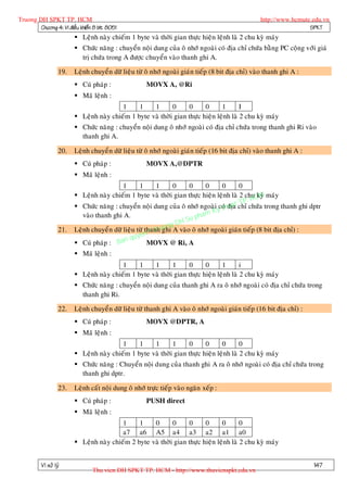 Truong DH SPKT TP. HCM                                                                             http://www.hcmute.edu.vn
        Chöông 4: Vi ñieàu khieån 8 bit 8051                                                                        SPKT
                          Leänh naøy chieám 1 byte vaø thôøi gian thöïc hieän leänh laø 2 chu kyø maùy
                          Chöùc naêng : chuyeån noäi dung cuûa oâ nhôù ngoaøi coù ñòa chæ chöùa baèng PC coäng vôùi giaù
                           trò chöùa trong A ñöôïc chuyeån vaøo thanh ghi A.

                   19.   Leänh chuyeå n döõ lieäu töø oâ nhôù ngoaøi giaùn tieáp (8 bit ñòa chæ) vaøo thanh ghi A :
                          Cuù phaùp :                MOVX A, @Ri
                          Maõ leänh :
                                          1     1    1       0     0      0      1       I
                          Leänh naøy chieám 1 byte vaø thôøi gian thöïc hieän leänh laø 2 chu kyø maùy
                          Chöùc naêng : chuyeån noäi dung oâ nhôù ngoaøi coù ñòa chæ chöùa trong thanh ghi Ri vaøo
                           thanh ghi A.

                   20.   Leänh chuyeå n döõ lieäu töø oâ nhôù ngoaøi giaùn tieáp (16 bit ñòa chæ) vaøo thanh ghi A :
                          Cuù phaùp :                MOVX A,@DPTR
                          Maõ leänh :
                                            1      1      1     0    0      0    0       0
                          Leänh naøy chieám 1 byte vaø thôøi gian thöïc hieän leänh laø 2 chuCM maùy
                                                                                                 kyø
                                                                                              H
                                                                                         TP.
                          Chöùc naêng : chuyeån noäi dung cuûa oâ nhôù ngoaøi coùhuat chæ chöùa trong thanh ghi dptr
                                                                                yt
                                                                                    ñòa
                                                                           am K
                            vaøo thanh ghi A.                         u ph
                                                              ng DH S
                         Leänh chuyeå n döõ lieäu töø thanh uo A vaøo oâ nhôù ngoaøi giaùn tieáp (8 bit ñòa chæ) :
                                                          r ghi
                                                      n©T
                   21.
                                               quye
                          Cuù phaùp : Ban             MOVX @ Ri, A
                          Maõ leänh :
                                          1     1    1       1     0      0      1       i
                          Leänh naøy chieám 1 byte vaø thôøi gian thöïc hieän leänh laø 2 chu kyø maùy
                          Chöùc naêng : chuyeån noäi dung cuûa thanh ghi A ra oâ nhôù ngoaøi coù ñòa chæ chöùa trong
                           thanh ghi Ri.

                   22.   Leänh chuyeå n döõ lieäu töø thanh ghi A vaøo oâ nhôù ngoaøi giaùn tieáp (16 bit ñòa chæ) :
                          Cuù phaùp :                MOVX @DPTR, A
                          Maõ leänh :
                                          1     1    1       1     0      0      0       0
                          Leänh naøy chieám 1 byte vaø thôøi gian thöïc hieän leänh laø 2 chu kyø maùy
                          Chöùc naêng : Chuyeån noäi dung cuûa thanh ghi A ra oâ nhôù ngoaøi coù ñòa chæ chöùa trong
                           thanh ghi dptr.

                   23.   Leänh caát noäi dung oâ nhôù tröïc tieáp vaøo ngaên xeáp :
                          Cuù phaùp :                PUSH direct
                          Maõ leänh :
                                          1     1    0       0     0      0      0       0
                                          a7 a6 A5 a4 a3 a2 a1 a0
                          Leänh naøy chieám 2 byte vaø thôøi gian thöïc hieän leänh laø 2 chu kyø maùy


          Vi xöû lyù                                                                                                   147
                                 Thu vien DH SPKT TP. HCM - http://www.thuvienspkt.edu.vn
 