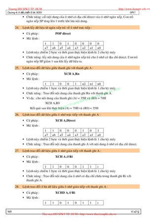 Truong DH SPKT TP. HCM                                                                            http://www.hcmute.edu.vn
Chöông 4: Vi ñieàu khieån 8 bit 8051                                                                        SPKT
                Chöùc naêng: caát noäi dung cuûa oâ nhôù coù ñòa chæ direct vaøo oâ nhôù ngaên xeáp. Con troû
                 ngaên xeáp SP taêng leân 1 tröôùc khi löu noäi dung.

       24.     Leänh laáy döõ lieäu töø ngaên xeáp traû veà oâ nhôù tröïc tieáp :
                Cuù phaùp :                      POP direct
                Maõ leänh :
                                1     1    0       1     0      0      0       0
                                a7 a6 a5 a4 a3 a2 a1 a0
                Leänh naøy chieám 2 byte vaø thôøi gian thöïc hieän leänh laø 2 chu kyø maùy
                Chöùc naêng: laáy noäi dung cuûa oâ nhôù ngaên xeáp traû cho oâ nhôù coù ñòa chæ direct. Con troû
                 ngaên xeáp SP giaûm 1 sau khi laáy döõ lieäu ra.

       25.     Leänh trao ñoåi döõ lieäu giöõa thanh ghi vôùi thanh ghi A :
                Cuù phaùp :                            XCH A,Rn
                Maõ leänh :
                                  1       1      0      0      1       n2 n1 n0
                Leänh naøy chieám 1 byte vaø thôøi gian thöïc hieän leänh laø 1 chu kyø maùy M
                                                                                                P. HC
                Chöùc naêng : Trao ñoåi noäi dung cuûa thanh ghi Rn vôùi thanh ghi A.    uat T
                                                                                     y th
                Ví duï : cho noäi dung cuûa thanh ghi (A) = 35H u ph           am K 70H
                                                                           vaø (R0) =
                                                                  g DH S
                                   XCH A,R0                 ruon
                                                     n©T
                     Keát quaû sau khi thöïc hieäye(A) = 70H vaø (R0) = 35H
                                                qu n
                                           Ban
       26.     Leänh trao ñoåi döõ lieäu giöõa oâ nhôù tröïc tieáp vôùi thanh ghi A :
                Cuù phaùp :                      XCH A,Direct
                Maõ leänh :
                                1     1    0       0     0      1      0       1
                                a7 a6 a5 a4 a3 a2 a1 a0
                Leänh naøy chieám 2 byte vaø thôøi gian thöïc hieän leänh laø 1 chu kyø maùy
                Chöùc naêng : Trao ñoåi noäi dung cuûa thanh ghi A vôùi noäi dung oâ nhôù coù ñòa chæ direct.

       27.     Leänh trao ñoåi döõ lieäu giöõa oâ nhôù giaùn tieáp vôùi thanh ghi A :
                Cuù phaùp :                      XCH A,@Ri
                Maõ leänh :
                                1     1    0       0     0      1      1       i
                Leänh naøy chieám 1 byte vaø thôøi gian thöïc hieän leänh laø 1 chu kyø maùy
                Chöùc naêng : Trao ñoåi noäi dung cuûa oâ nhôù coù ñòa chæ chöùa trong thanh ghi Ri vôùi
                 thanh ghi A.

       28.     Leänh trao ñoåi 4 bit döõ lieäu giöõa oâ nhôù giaùn tieáp vôùi thanh ghi A :
                Cuù phaùp :                      XCHD A,@Ri
                Maõ leänh :
                                         1    1     0     1     0      1       1    i

148                                                                                                         Vi xöû lyù
                                       Thu vien DH SPKT TP. HCM - http://www.thuvienspkt.edu.vn
 