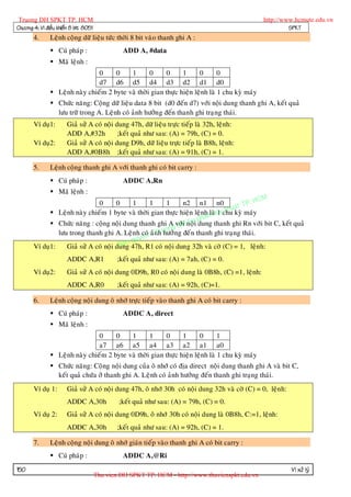 Truong DH SPKT TP. HCM                                                                           http://www.hcmute.edu.vn
Chöông 4: Vi ñieàu khieån 8 bit 8051                                                                       SPKT
       4.      Leänh coäng döõ lieäu töùc thôøi 8 bit vaøo thanh ghi A :
                Cuù phaùp :                     ADD A, #data
                Maõ leänh :
                                0     0    1       0     0      1      0       0
                                d7 d6 d5 d4 d3 d2 d1 d0
                Leänh naøy chieám 2 byte vaø thôøi gian thöïc hieän leänh laø 1 chu kyø maùy
                Chöùc naêng: Coäng döõ lieäu data 8 bit (d0 ñeán d7) vôùi noäi dung thanh ghi A, keát quaû
                 löu tröõ trong A. Leänh coù aûnh höôûn g ñeán thanh ghi traïng thaùi.
       Ví duï1:        Giaû söû A coù noäi dung 47h, döõ lieäu tröïc tieáp laø 32h, leänh:
                       ADD A,#32h           ;keát quaû nhö sau: (A) = 79h, (C) = 0.
       Ví duï2:        Giaû söû A coù noäi dung D9h, döõ lieäu tröïc tieáp laø B8h, leänh:
                       ADD A,#0B8h ;keát quaû nhö sau: (A) = 91h, (C) = 1.

       5.      Leänh coäng thanh ghi A vôùi thanh ghi coù bit carry :
                Cuù phaùp :                     ADDC A,Rn
                Maõ leänh :
                                                                                          HCM
                               0       0     1     1     1      n2 n1 n0
                                                                                  uat TP.
                                                                         laø 1 th
              Leänh naøy chieám 1 byte vaø thôøi gian thöïc hieän leänhm Kychu kyø maùy
                                                                     pha
                                                                i Su
              Chöùc naêng : coäng noäi dung thanh ghi A vôùHnoäi dung thanh ghi Rn vôùi bit C, keát quaû
                                                          ng D
                löu trong thanh ghi A. Leänh coù aûnh uo ng ñeá n thanh ghi traïng thaùi.
                                                  n© Tr höôû
                                             quye
                                          an 47h, R1 coù noäi dung 32h vaø côø (C) = 1, leänh:
       Ví duï1:                         B
                   Giaû söû A coù noäi dung
                       ADDC A,R1               ;keát quaû nhö sau: (A) = 7ah, (C) = 0.
       Ví duï2:        Giaû söû A coù noäi dung 0D9h, R0 coù noäi dung laø 0B8h, (C) =1, leänh:
                       ADDC A,R0               ;keát quaû nhö sau: (A) = 92h, (C)=1.

       6.      Leänh coäng noäi dung oâ nhôù tröïc tieáp vaøo thanh ghi A coù bit carry :
                Cuù phaùp :                     ADDC A, direct
                Maõ leänh :
                                0     0    1       1     0      1      0       1
                                a7 a6 a5 a4 a3 a2 a1 a0
                Leänh naøy chieám 2 byte vaø thôøi gian thöïc hieän leänh laø 1 chu kyø maùy
                Chöùc naêng: Coäng noäi dung cuûa oâ nhôù coù ñòa direct noäi dung thanh ghi A vaø bit C,
                 keát quaû chöùa ôû thanh ghi A. Leänh coù aûnh höôûng ñeán thanh ghi traïng thaùi.
       Ví duï 1:       Giaû söû A coù noäi dung 47h, oâ nhôù 30h coù noäi dung 32h vaø côø (C) = 0, leänh:
                       ADDC A,30h              ;keát quaû nhö sau: (A) = 79h, (C) = 0.
       Ví duï 2:       Giaû söû A coù noäi dung 0D9h, oâ nhôù 30h coù noäi dung laø 0B8h, C:=1, leänh:
                       ADDC A,30h              ;keát quaû nhö sau: (A) = 92h, (C) = 1.

       7.      Leänh coäng noäi dung oâ nhôù giaùn tieáp vaøo thanh ghi A coù bit carry :
                Cuù phaùp :                     ADDC A,@Ri
150                                                                                                          Vi xöû lyù
                                       Thu vien DH SPKT TP. HCM - http://www.thuvienspkt.edu.vn
 