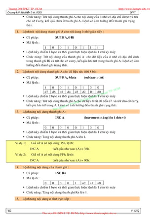 Truong DH SPKT TP. HCM                                                                            http://www.hcmute.edu.vn
Chöông 4: Vi ñieàu khieån 8 bit 8051                                                                        SPKT
                Chöùc naêng: Tröø noäi dung thanh ghi A cho noäi dung cuûa oâ nhôù coù ñòa chæ direct vaø tröø
                 cho côø Carry, keát quaû chöùa ôû thanh ghi A. Leänh coù aûnh höôûng ñeán thanh ghi traïng
                 thaùi.

       11.     Leänh tröø noäi dung thanh ghi A cho noäi dung oâ nhôù giaùn tieáp :
                Cuù phaùp :                     SUBB A,@Ri
                Maõ leänh :
                                 1     0    0       1     0      1      1       i
                 Leänh naøy chieám 1 byte vaø thôøi gian thöïc hieän leänh laø 1 chu kyø maùy
                Chöùc naêng: Tröø noäi dung cuûa thanh ghi A cho döõ lieäu cuûa oâ nhôù coù ñòa chæ chöùa
                 trong thanh ghi Ri vaø tröø cho côø carry, keát quûa löu tröõ trong thanh ghi A. Leänh coù aûnh
                 höôûng ñeán thanh ghi traïng thaùi.

       12.     Leänh tröø noäi dung thanh ghi A cho döõ lieäu töùc thôøi 8 bit :
                 Cuù phaùp :                    SUBB A, #data          (subtract: tröø)
                 Maõ leänh :
                                  1      0     0      1       0     1    0       0
                                                                                            HCM
                                  d7 d6 d5 d4 d3 d2 D1 d0 uat TP.
                                                                                   th
                Leänh naøy chieám 2 byte vaø thôøi gian thöïc hieän leänhm Kychu kyø maùy
                                                                           a laø 1
                                                                      u ph
                Chöùc naêng: Tröø noäi dung thanh ghi A ng DdöõSlieäu 8 bit d0 ñeán d7 vaø tröø cho côø carry,
                                                                cho H
                                                             uo
                                                     coù aûr
                  keát quûa löu tröõ trong A. Leä nh n © Tnh höôûng ñeán thanh ghi traïng thaùi.
                                               qu ye
                                          Ban
       13.     Leänh taêng noäi dung thanh ghi A :
                 Cuù phaùp :                    INC A                  (increment: taêng leâ n 1 ñôn vò)
                 Maõ leänh :
                                 0     0    0       0     0      1      0       0
                 Leänh naøy chieám 1 byte vaø thôøi gian thöïc hieän leänh laø 1 chu kyø maùy
                 Chöùc naêng: Taêng noäi dung thanh ghi A leân 1.
       Ví duï 1:        Giaû söû A coù noäi dung 35h, leänh:
                       INC A                   ;keát quûa nhö sau: (A) = 36h.
       Ví duï 2:        Giaû söû A coù noäi dung FFh, leänh:
                       INC A                   ;keát quûa nhö sau: (A) = 00h.

       14.     Leänh taêng noäi dung cuûa thanh ghi :
                 Cuù phaùp :                    INC Rn
                 Maõ leänh :
                                 0     0    0       0     1      n2 n1 n0
                 Leänh naøy chieám 1 byte vaø thôøi gian thöïc hieän leänh laø 1 chu kyø maùy
                 Chöùc naêng: Taêng noäi dung thanh ghi Rn leân 1.

       15.     Leänh taêng noäi dung oâ nhôù tröïc tieáp :


152                                                                                                         Vi xöû lyù
                                       Thu vien DH SPKT TP. HCM - http://www.thuvienspkt.edu.vn
 