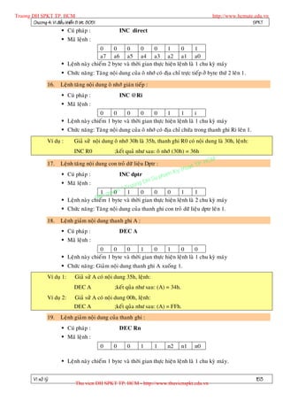 Truong DH SPKT TP. HCM                                                                              http://www.hcmute.edu.vn
        Chöông 4: Vi ñieàu khieån 8 bit 8051                                                                         SPKT
                          Cuù phaùp :                 INC direct
                          Maõ leänh :
                                          0     0    0       0     0      1      0       1
                                          a7 a6 a5 a4 a3 a2 a1 a0
                          Leänh naøy chieám 2 byte vaø thôøi gian thöïc hieän leänh laø 1 chu kyø maùy
                          Chöùc naêng: Taêng noäi dung cuûa oâ nhôù coù ñòa chæ tröïc tieáp ôû byte thöù 2 leân 1.

                   16.   Leänh taêng noäi dung oâ nhôù giaùn tieáp :
                          Cuù phaùp :                 INC @Ri
                          Maõ leänh :
                                          0     0    0       0     0      1      1       i
                          Leänh naøy chieám 1 byte vaø thôøi gian thöïc hieän leänh laø 1 chu kyø maùy
                          Chöùc naêng: Taêng noäi dung cuûa oâ nhôù coù ñòa chæ chöùa trong thanh ghi Ri leân 1.
                   Ví duï :     Giaû söû noäi dung oâ nhôù 30h laø 35h, thanh ghi R0 coù noäi dung laø 30h, leänh:
                                INC R0             ;keát quaû nhö sau: oâ nhôù (30h) = 36h

                                                                                             P.   HCM
                                                                                       uat T
                   17.   Leänh taêng noäi dung con troû döõ lieäu Dptr :
                                                                                 K y th
                          Cuù phaùp :                 INC dptr             pham
                                                               H Su
                          Maõ leänh :                   ng D
                                                   Truo
                                               e ©
                                          1 quy0 n 1        0     0      0      1       1
                                        Ban 1 byte vaø thôøi gian thöïc hieän leänh laø 2 chu kyø maùy
                          Leänh naøy chieám
                          Chöùc naêng: Taêng noäi dung cuûa thanh ghi con troû döõ lieäu dptr leâ n 1.

                   18.   Leänh giaûm noäi dung thanh ghi A :
                          Cuù phaùp :                 DEC A
                          Maõ leänh :
                                          0     0    0       1     0      1      0       0
                          Leänh naøy chieám 1 byte vaø thôøi gian thöïc hieän leänh laø 1 chu kyø maùy
                          Chöùc naêng: Giaûm noäi dung thanh ghi A xuoáng 1.
                   Ví duï 1:     Giaû söû A coù noäi dung 35h, leänh:
                                DEC A              ;keát quûa nhö sau: (A) = 34h.
                   Ví duï 2:     Giaû söû A coù noäi dung 00h, leänh:
                                DEC A              ;keát quûa nhö sau: (A) = FFh.
                   19.   Leänh giaûm noäi dung cuûa thanh ghi :
                          Cuù phaùp :                 DEC Rn
                          Maõ leänh :
                                               0   0     0      1       1     n2     n1    n0

                          Leänh naøy chieám 1 byte vaø thôøi gian thöïc hieän leänh laø 1 chu kyø maùy.


          Vi xöû lyù                                                                                                  153
                                 Thu vien DH SPKT TP. HCM - http://www.thuvienspkt.edu.vn
 